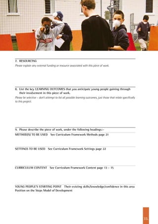 33.
7. 	RESOURCING
Please explain any external funding or resource associated with this piece of work.
8. 	List the key LEARNING OUTCOMES that you anticipate young people gaining through
their involvement in this piece of work.
Please be selective – don’t attempt to list all possible learning outcomes, just those that relate specifically
to this project.
9. 	Please describe the piece of work, under the following headings:-
METHOD(S) TO BE USED See Curriculum Framework Methods page 21
SETTINGS TO BE USED See Curriculum Framework Settings page 22
CURRICULUM CONTENT See Curriculum Framework Content page 13 - 15
YOUNG PEOPLE’S STARTING POINT Their existing skills/knowledge/confidence in this area
Position on the Steps Model of Development
 