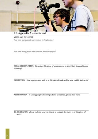 34.
VOICE AND INFLUENCE
How have young people been involved in the planning?
How have young people been consulted about the project?
EQUAL OPPORTUNITIES How does this piece of work address or contribute to equality and
diversity?
PROGRESSION How is progression built in to this piece of work, and/or what could it lead on to?
ACCREDITATION If young people’s learning is to be accredited, please state how?		
10. EVALUATION please indicate how you intend to evaluate the success of this piece of
work…
12. Appendix A – continued
 