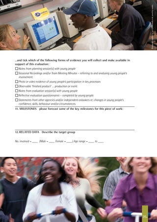 35.
…and tick which of the following forms of evidence you will collect and make available in
support of this evaluation:
n Notes from planning session(s) with young people
n Sessional Recordings and/or Team Meeting Minutes – referring to and analysing young people’s
involvement.
n Photo or video evidence of young people’s participation in key processes
n Observable ‘finished product’ … production or event.
n Notes from evaluation session(s) with young people
n Reflective evaluation questionnaires – completed by young people.
n Statements from other agencies and/or independent onlookers re: changes in young people’s
confidence, skills, behaviour and/or circumstances.
11. MILESTONES please forecast some of the key milestones for this piece of work:
12.	RELATED DATA Describe the target group
No. involved = (Male = Female = ) Age range = to
Photographsuppliedbywww.johnbirdsall.co.uk,posedbymodels.
 