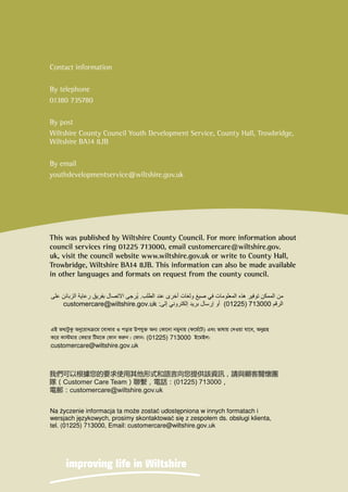 .
(01225) 713000:customercare@wiltshire.gov.uk

 (01225) 713000 
customercare@wiltshire.gov.uk
Na yczenie informacja ta moe zosta udostpniona w innych formatach i
wersjach jzykowych, prosimy skontaktowa si z zespołem ds. obsługi klienta,
tel. (01225) 713000, Email: customercare@wiltshire.gov.uk
Contact information
By telephone
01380 735780
By post
Wiltshire County Council Youth Development Service, County Hall, Trowbridge,
Wiltshire BA14 8JB
By email
youthdevelopmentservice@wiltshire.gov.uk
This was published by Wiltshire County Council. For more information about
council services ring 01225 713000, email customercare@wiltshire.gov.
uk, visit the council website www.wiltshire.gov.uk or write to County Hall,
Trowbridge, Wiltshire BA14 8JB. This information can also be made available
in other languages and formats on request from the county council.
 