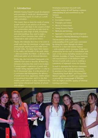 1. Introduction
Wiltshire County Council’s youth development
work provision is ‘needs led’, developmental
and community-based. It is built on a youth
work curriculum.
This means: that we keep the needs of young
people central to our practice at all times;
that we work with them in the context of their
own communities; and that we help them to
develop the wide range of skills, knowledge
and understandings they need to make a
success of their transition from ‘child’ to
‘independent adult and active citizen’.
Clearly, this indicates that there is far more to
youth work than the stereotype of supervising
young people playing pool and table tennis
in youth clubs. The latter bears little relation
to the reality and breadth of the work, which
– when accurately described – is all about the
skilful and subtle art of informal education.
Within this, the Curriculum Framework is the
umbrella term used to describe all those key
elements of practice that need to be in place
if young people’s experience of youth work
– besides being enjoyable and fun – is also to
be of educational value. It is this presence of
a curriculum that distinguishes the delivery
of youth work from, apparently, similar leisure
or recreational provision; and it is this that
enables youth work to so ably complement the
more formal educational function of schools
and colleges.
Developing curriculum-led youth work
essentially involves all staff sharing a common
understanding of, and commitment to, the
Service’s
•	 Purpose	
•	 Curriculum Content
•	 Principles and Values	
•	 Means of Assessment
•	 Young Person’s Charter
•	 Methods and Settings
•	 Approach to Learning and Development	
•	 Approach to Planning Monitoring & Evaluation
This document seeks to increase
understanding of the youth work curriculum
by taking the reader through the above
elements in a clear and concise manner
– with examples where necessary. It has been
produced by Service staff in consultation with
users of the service including members of the
Wiltshire Assembly of Youth, Young Assessors
and representatives of the Wiltshire Youth
Services Council, with a view to enabling a
consistency of approach across the County.
As such it represents the Services continued
commitment to developing and evolving
its practices in line with the Government’s
‘Transforming Youth Work’ and ‘Every Child
Matters’ agendas; and staff’s own aspirations
to provide the young people of Wiltshire
with the highest possible, quality of informal
learning experience.
4.
 