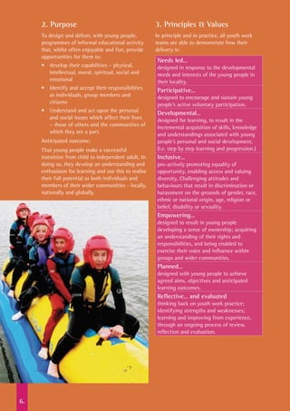 6.
2. Purpose
To design and deliver, with young people,
programmes of informal educational activity
that, whilst often enjoyable and fun, provide
opportunities for them to:
•	 develop their capabilities – physical,
intellectual, moral, spiritual, social and
emotional
•	 Identify and accept their responsibilities
as individuals, group members and
citizens
•	 Understand and act upon the personal
and social issues which affect their lives
– those of others and the communities of
which they are a part.
Anticipated outcome:
That young people make a successful
transition from child to independent adult. In
doing so, they develop an understanding and
enthusiasm for learning and use this to realise
their full potential as both individuals and
members of their wider communities - locally,
nationally and globally.
3. Principles & Values
In principle and in practice, all youth work
teams are able to demonstrate how their
delivery is:
Needs led…	
designed in response to the developmental
needs and interests of the young people in
their locality.
Participative…	
designed to encourage and sustain young
people’s active voluntary participation.
Developmental…	
designed for learning, to result in the
incremental acquisition of skills, knowledge
and understandings associated with young
people’s personal and social development.
(i.e. step by step learning and progression.)
Inclusive…	
pro-actively promoting equality of
opportunity, enabling access and valuing
diversity. Challenging attitudes and
behaviours that result in discrimination or
harassment on the grounds of gender, race,
ethnic or national origin, age, religion or
belief, disability or sexuality.
Empowering…	
designed to result in young people
developing a sense of ownership; acquiring
an understanding of their rights and
responsibilities, and being enabled to
exercise their voice and influence within
groups and wider communities.
Planned…
designed with young people to achieve
agreed aims, objectives and anticipated
learning outcomes.
Reflective… and evaluated	
thinking back on youth work practice;
identifying strengths and weaknesses;
learning and improving from experience,
through an ongoing process of review,
reflection and evaluation.
 