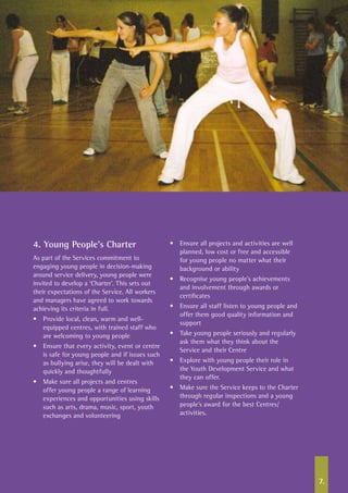 7.
4. Young People’s Charter
As part of the Services commitment to
engaging young people in decision-making
around service delivery, young people were
invited to develop a ‘Charter’. This sets out
their expectations of the Service. All workers
and managers have agreed to work towards
achieving its criteria in full.
•	 Provide local, clean, warm and well-
equipped centres, with trained staff who
are welcoming to young people
•	 Ensure that every activity, event or centre
is safe for young people and if issues such
as bullying arise, they will be dealt with
quickly and thoughtfully
•	 Make sure all projects and centres
offer young people a range of learning
experiences and opportunities using skills
such as arts, drama, music, sport, youth
exchanges and volunteering
•	 Ensure all projects and activities are well
planned, low cost or free and accessible
for young people no matter what their
background or ability
•	 Recognise young people’s achievements
and involvement through awards or
certificates
•	 Ensure all staff listen to young people and
offer them good quality information and
support
•	 Take young people seriously and regularly
ask them what they think about the
Service and their Centre
•	 Explore with young people their role in
the Youth Development Service and what
they can offer.
•	 Make sure the Service keeps to the Charter
through regular inspections and a young
people’s award for the best Centres/
activities.
 