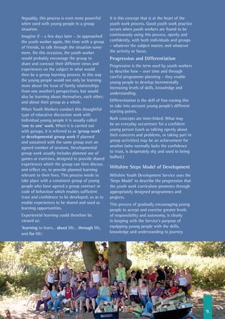 Arguably, this process is even more powerful
when used with young people in a group
situation.
Imagine if – a few days later – Jo approached
the youth worker again, this time with a group
of friends, to talk through the situation some
more. On this occasion, the youth worker
would probably encourage the group to
share and contrast their different views and
experiences on the subject in what would
then be a group learning process. In this way
the young people would not only be learning
more about the issue of family relationships
from one another’s perspectives, but would
also be learning about themselves, each other;
and about their group as a whole.
When Youth Workers conduct this thoughtful
type of educative discussion work with
individual young people it is usually called
‘one to one’ work. When it is carried out
with groups, it is referred to as ‘group work’
or developmental group work if planned
and sustained with the same group over an
agreed number of sessions. Developmental
group work usually includes planned use of
games or exercises, designed to provide shared
experiences which the group can then discuss
and reflect on, to provide planned learning
relevant to their lives. This process needs to
take place with a consistent group of young
people who have agreed a group contract or
code of behaviour which enables sufficient
trust and confidence to be developed, so as to
enable experiences to be shared and used as
learning opportunities.
Experiential learning could therefore be
viewed as:
‘learning to learn… about life… through life,
and for life’.
It is this concept that is at the heart of the
youth work process. Good youth work practice
occurs when youth workers are found to be
continuously using this process, openly and
confidently, with both individuals and groups
– whatever the subject matter, and whatever
the activity or focus.
Progression and Differentiation
Progression is the term used by youth workers
to describe how – over time and through
careful programme planning – they enable
young people to develop incrementally
increasing levels of skills, knowledge and
understanding.
Differentiation is the skill of fine-tuning this
to take into account young people’s different
starting points.
Both concepts are inter-linked. What may
be an everyday occurrence for a confident
young person (such as talking openly about
their concerns and problems, or taking part in
group activities) may be an achievement for
another (who normally lacks the confidence
to trust, is desperately shy and used to being
bullied.)
Wiltshire Steps Model of Development
Wiltshire Youth Development Service uses the
‘Steps Model’ to describe the progression that
the youth work curriculum promotes through
appropriately designed programmes and
projects.
This process of gradually encouraging young
people to accept and exercise greater levels
of responsibility and autonomy, is clearly
in keeping with the Service’s purpose of
equipping young people with the skills,
knowledge and understanding to journey
9.
 