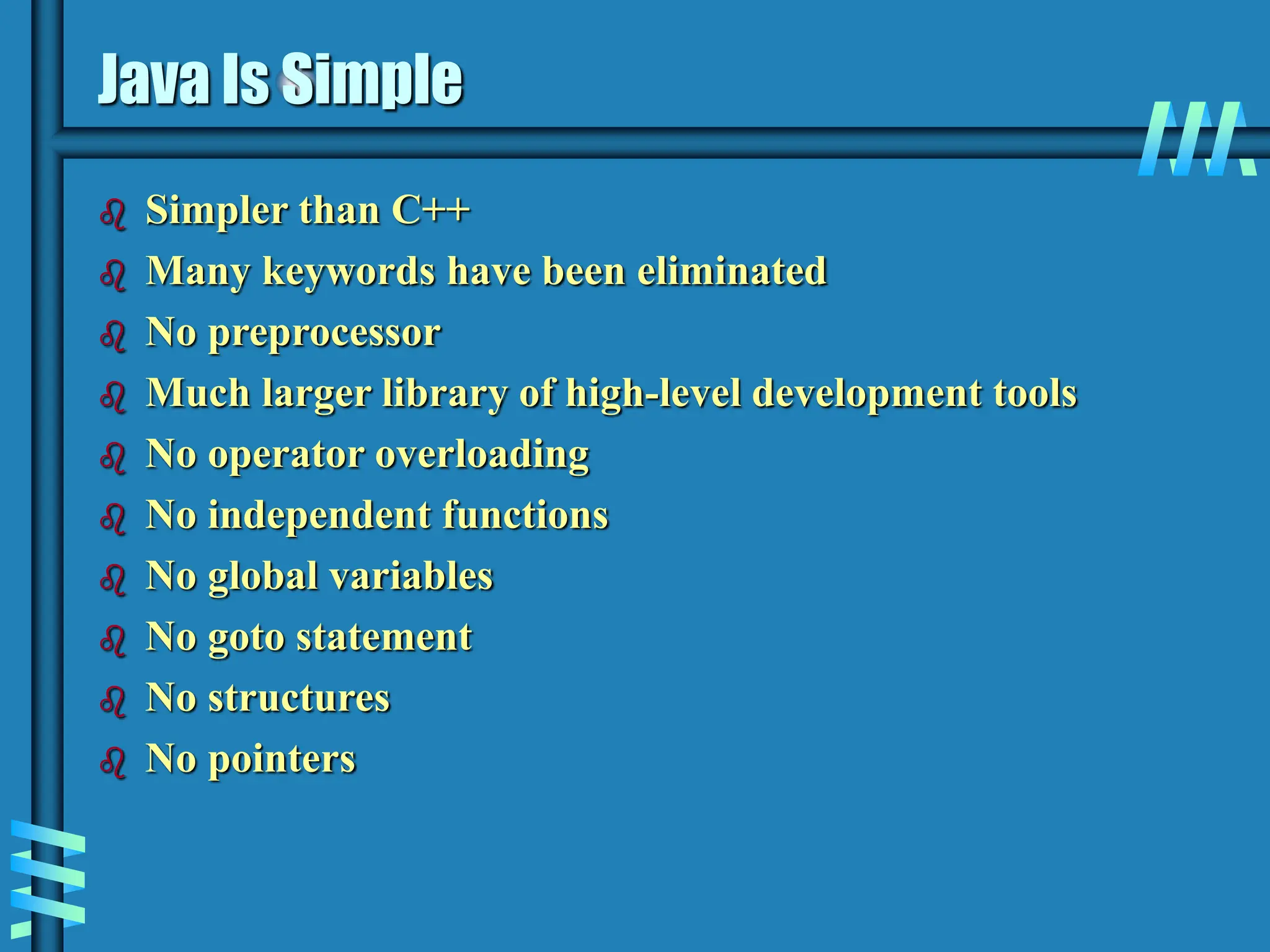 Java Is Simple  Simpler than C++  Many keywords have been eliminated  No preprocessor  Much larger library of high-level development tools  No operator overloading  No independent functions  No global variables  No goto statement  No structures  No pointers 