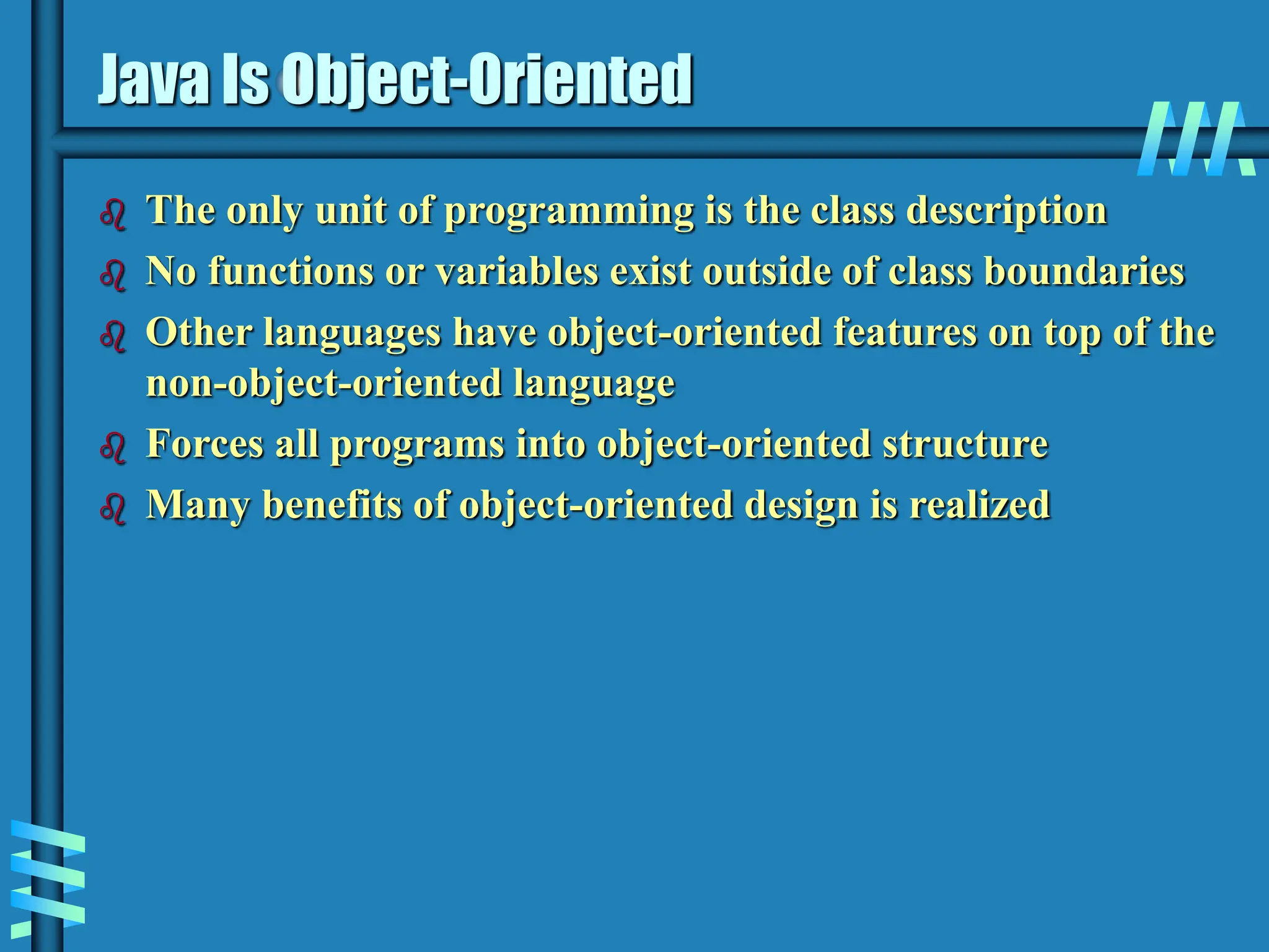 Java Is Object-Oriented  The only unit of programming is the class description  No functions or variables exist outside of class boundaries  Other languages have object-oriented features on top of the non-object-oriented language  Forces all programs into object-oriented structure  Many benefits of object-oriented design is realized 