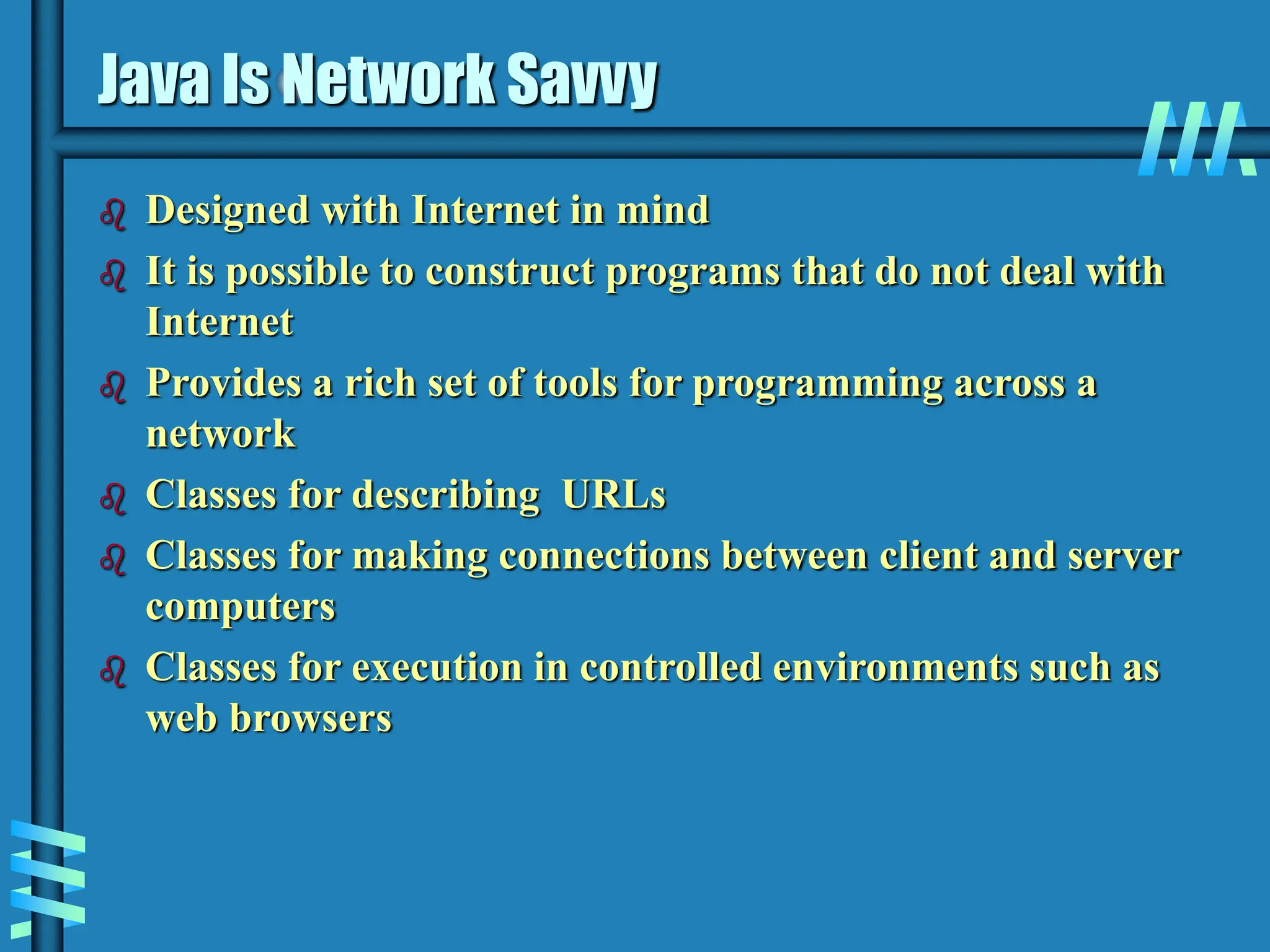 Java Is Network Savvy  Designed with Internet in mind  It is possible to construct programs that do not deal with Internet  Provides a rich set of tools for programming across a network  Classes for describing URLs  Classes for making connections between client and server computers  Classes for execution in controlled environments such as web browsers 