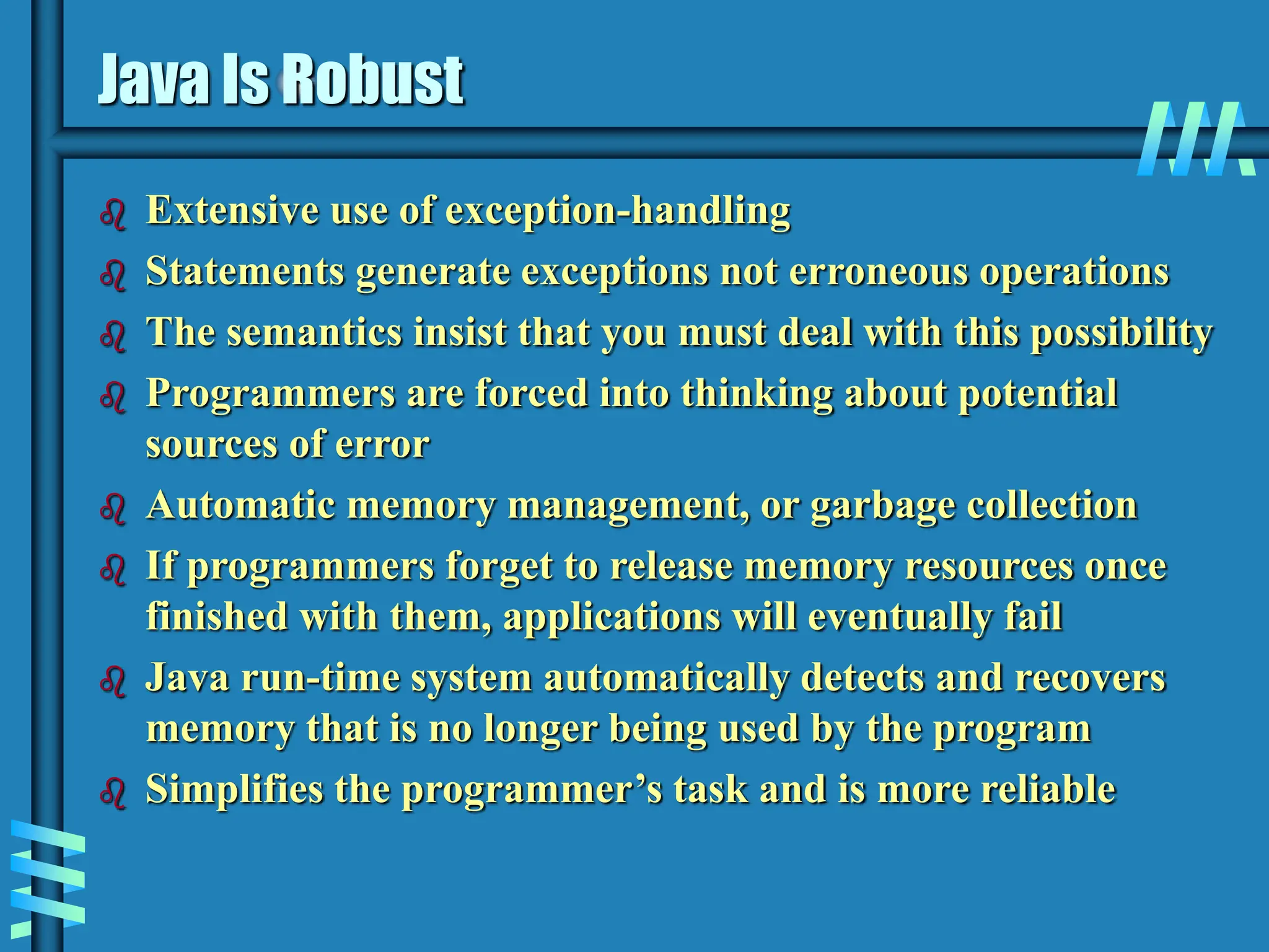 Java Is Robust  Extensive use of exception-handling  Statements generate exceptions not erroneous operations  The semantics insist that you must deal with this possibility  Programmers are forced into thinking about potential sources of error  Automatic memory management, or garbage collection  If programmers forget to release memory resources once finished with them, applications will eventually fail  Java run-time system automatically detects and recovers memory that is no longer being used by the program  Simplifies the programmer’s task and is more reliable 