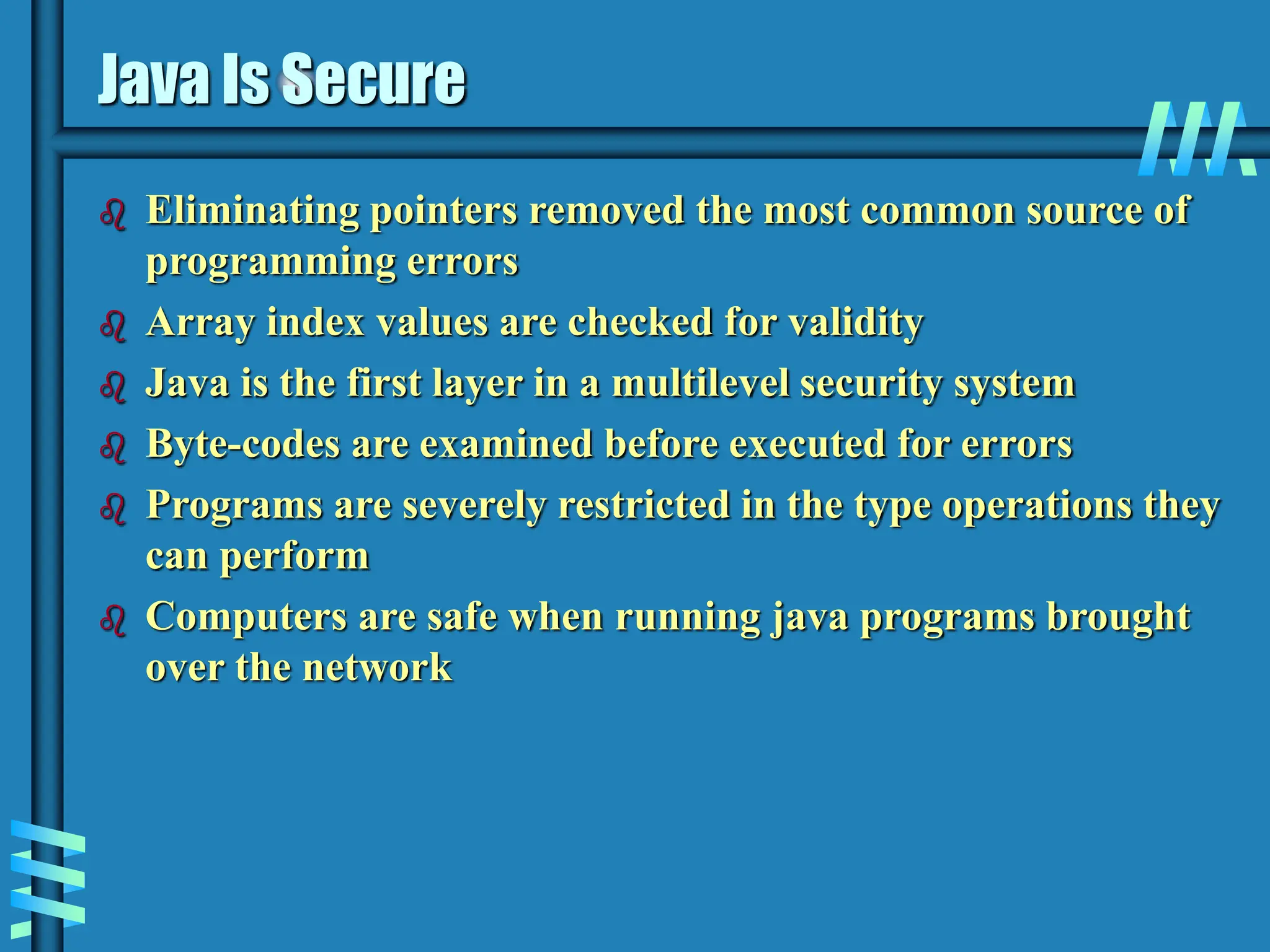Java Is Secure  Eliminating pointers removed the most common source of programming errors  Array index values are checked for validity  Java is the first layer in a multilevel security system  Byte-codes are examined before executed for errors  Programs are severely restricted in the type operations they can perform  Computers are safe when running java programs brought over the network 