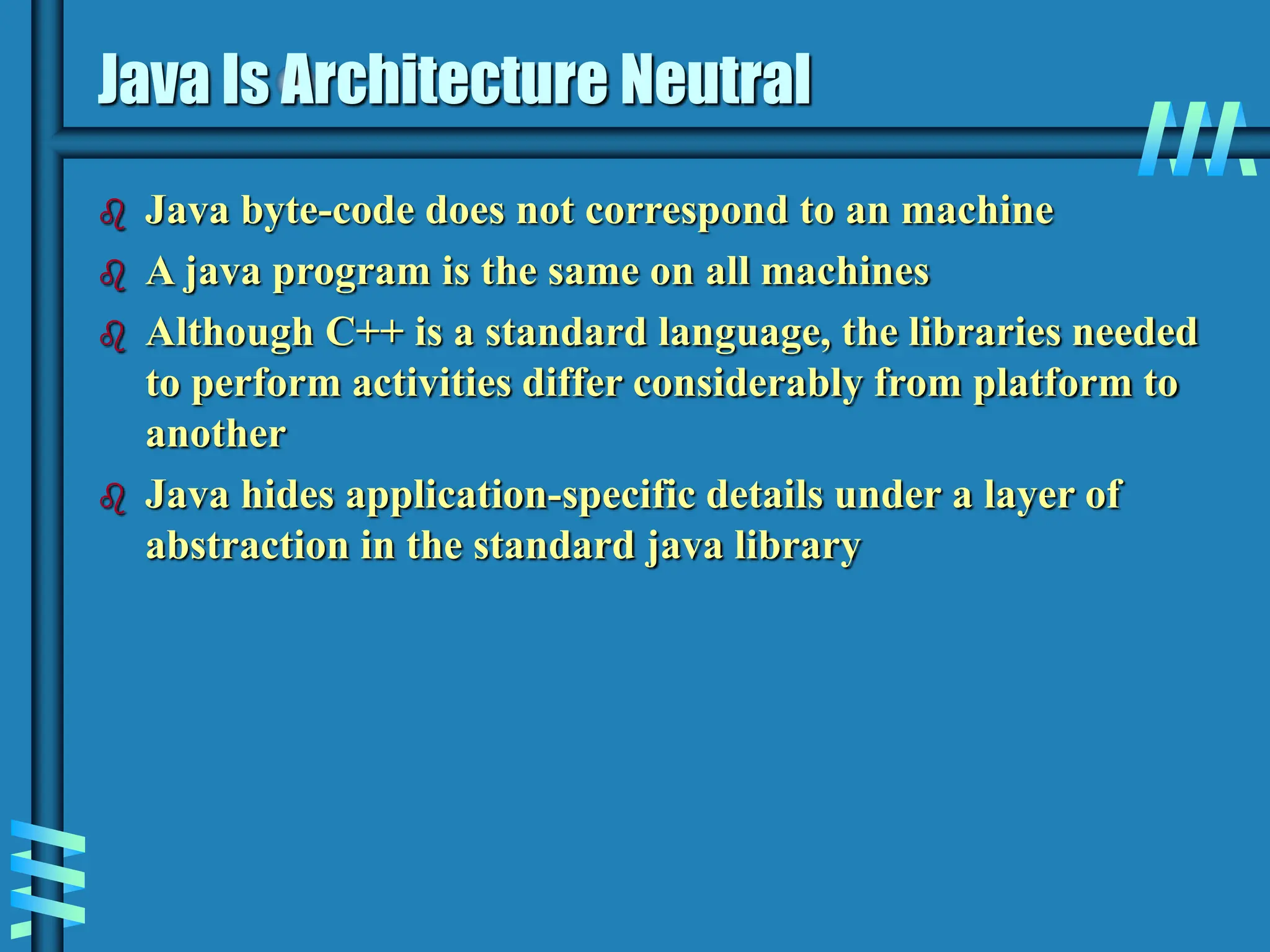Java Is Architecture Neutral  Java byte-code does not correspond to an machine  A java program is the same on all machines  Although C++ is a standard language, the libraries needed to perform activities differ considerably from platform to another  Java hides application-specific details under a layer of abstraction in the standard java library 