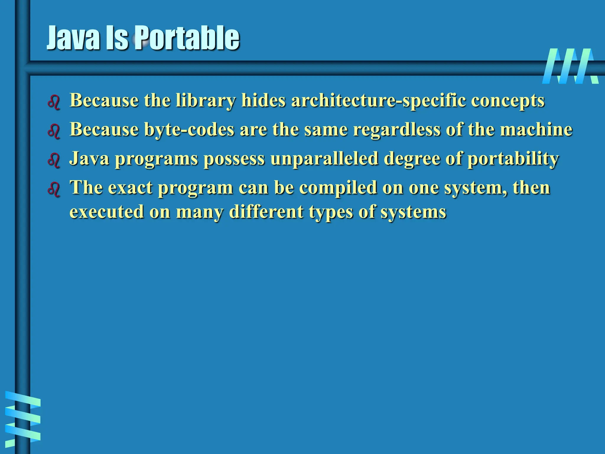 Java Is Portable  Because the library hides architecture-specific concepts  Because byte-codes are the same regardless of the machine  Java programs possess unparalleled degree of portability  The exact program can be compiled on one system, then executed on many different types of systems 
