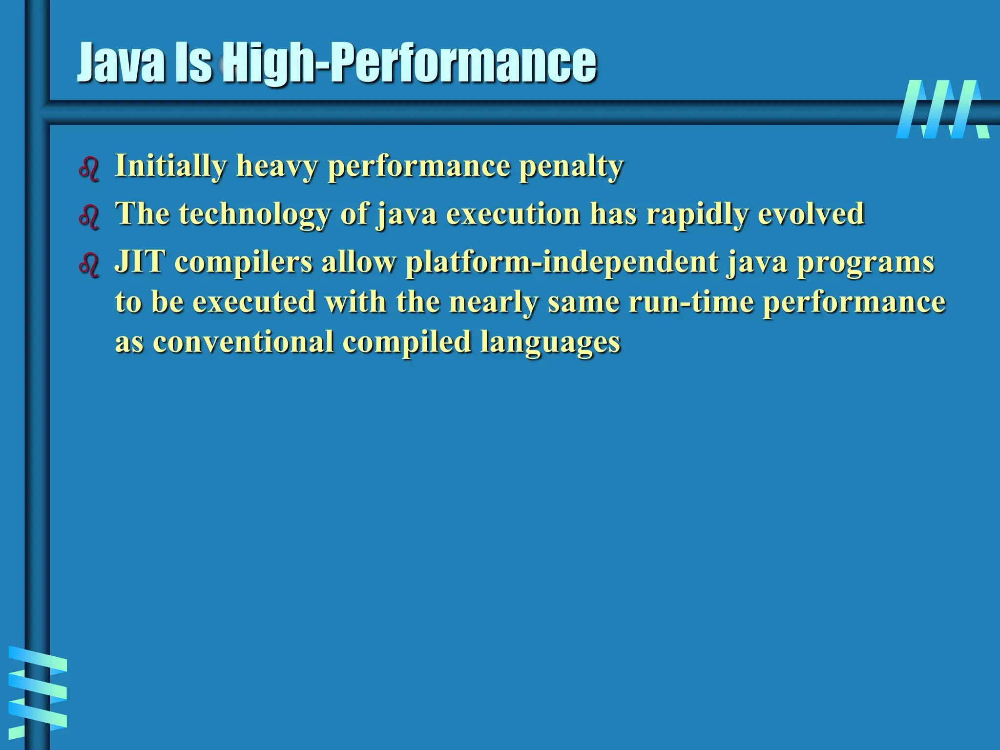 Java Is High-Performance  Initially heavy performance penalty  The technology of java execution has rapidly evolved  JIT compilers allow platform-independent java programs to be executed with the nearly same run-time performance as conventional compiled languages 