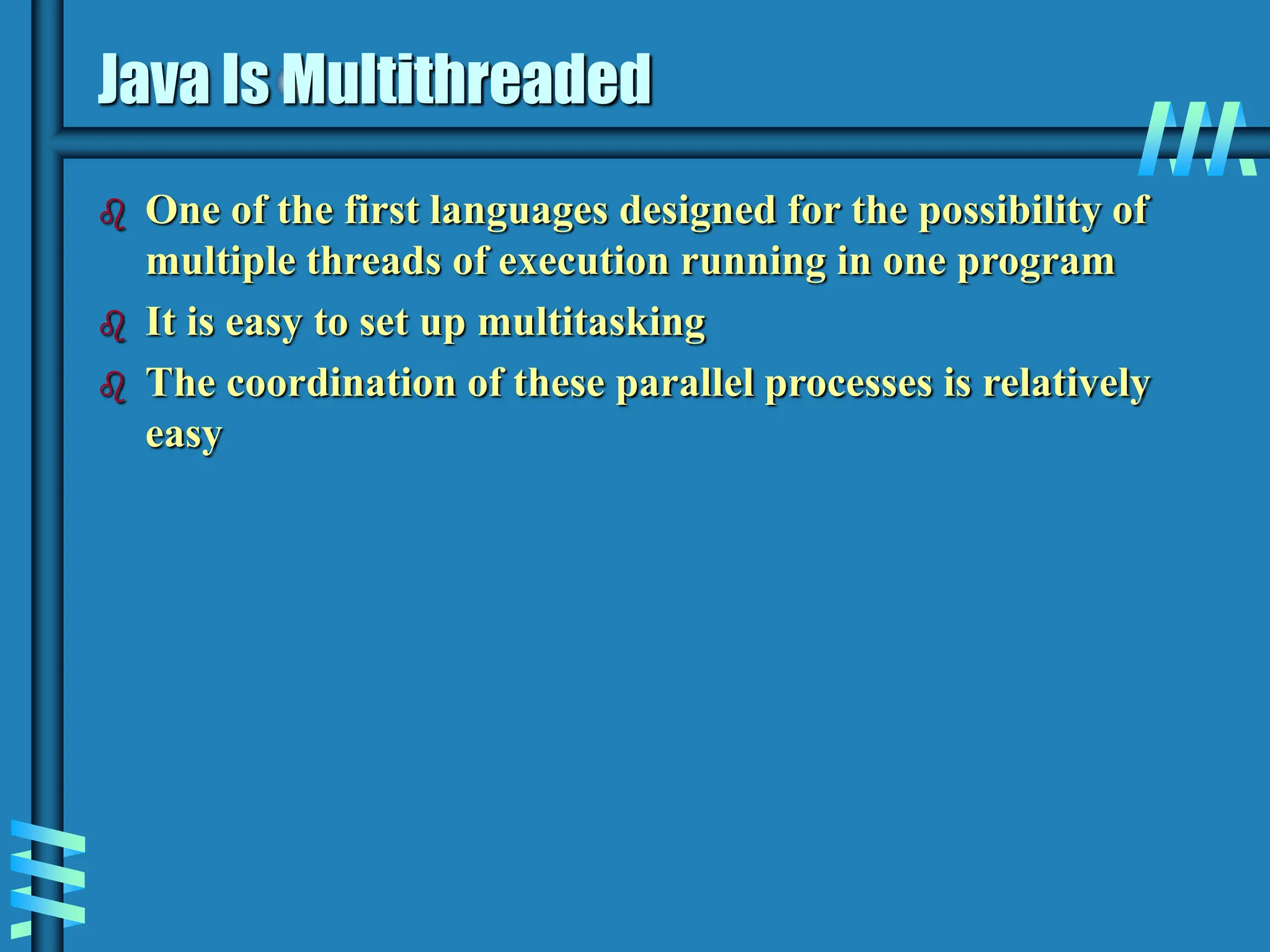 Java Is Multithreaded  One of the first languages designed for the possibility of multiple threads of execution running in one program  It is easy to set up multitasking  The coordination of these parallel processes is relatively easy 