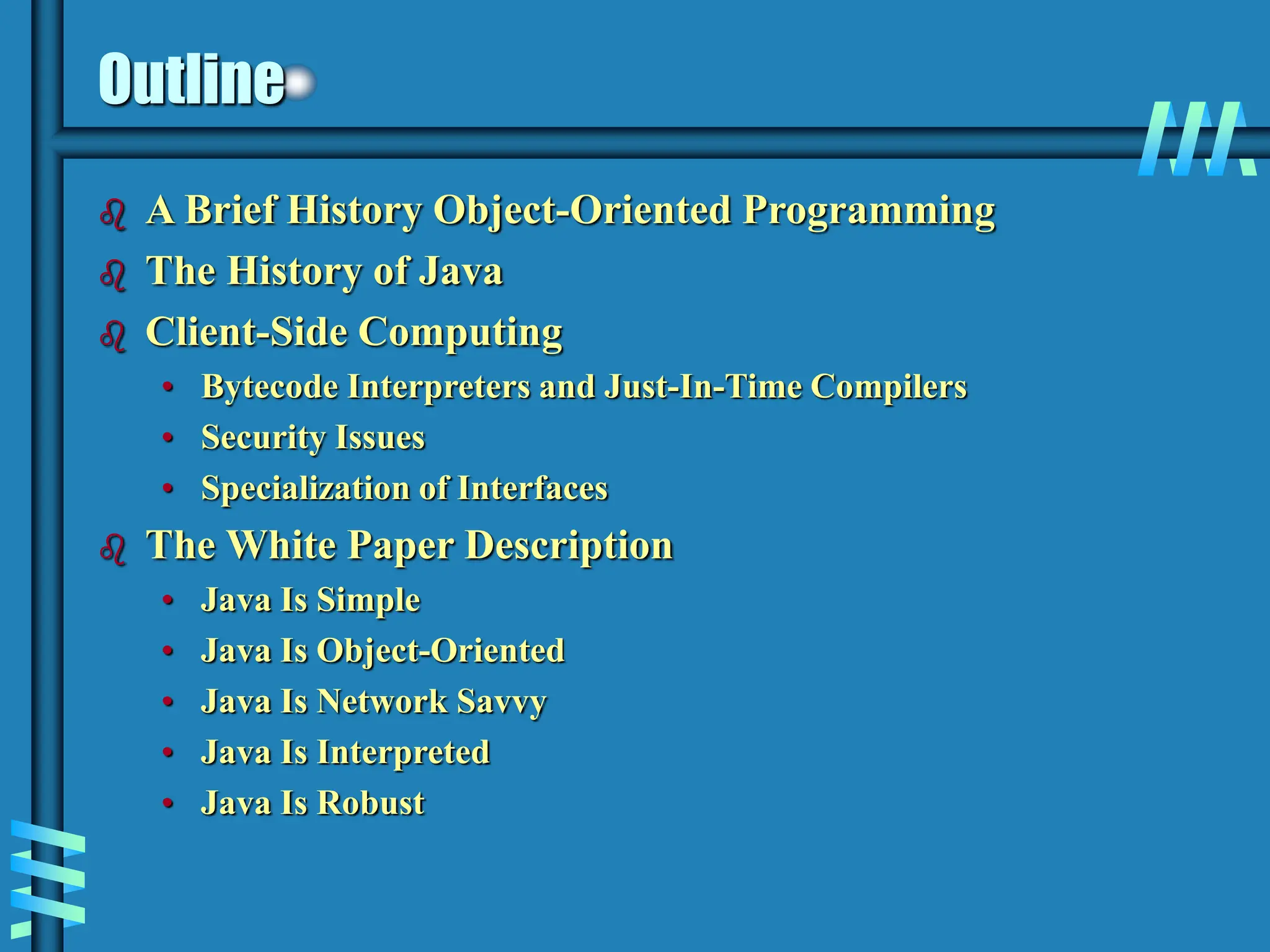 Outline  A Brief History Object-Oriented Programming  The History of Java  Client-Side Computing • Bytecode Interpreters and Just-In-Time Compilers • Security Issues • Specialization of Interfaces  The White Paper Description • Java Is Simple • Java Is Object-Oriented • Java Is Network Savvy • Java Is Interpreted • Java Is Robust 