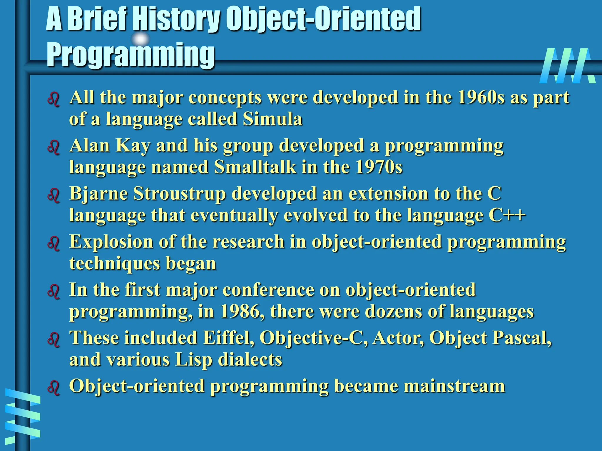 A Brief History Object-Oriented Programming  All the major concepts were developed in the 1960s as part of a language called Simula  Alan Kay and his group developed a programming language named Smalltalk in the 1970s  Bjarne Stroustrup developed an extension to the C language that eventually evolved to the language C++  Explosion of the research in object-oriented programming techniques began  In the first major conference on object-oriented programming, in 1986, there were dozens of languages  These included Eiffel, Objective-C, Actor, Object Pascal, and various Lisp dialects  Object-oriented programming became mainstream 
