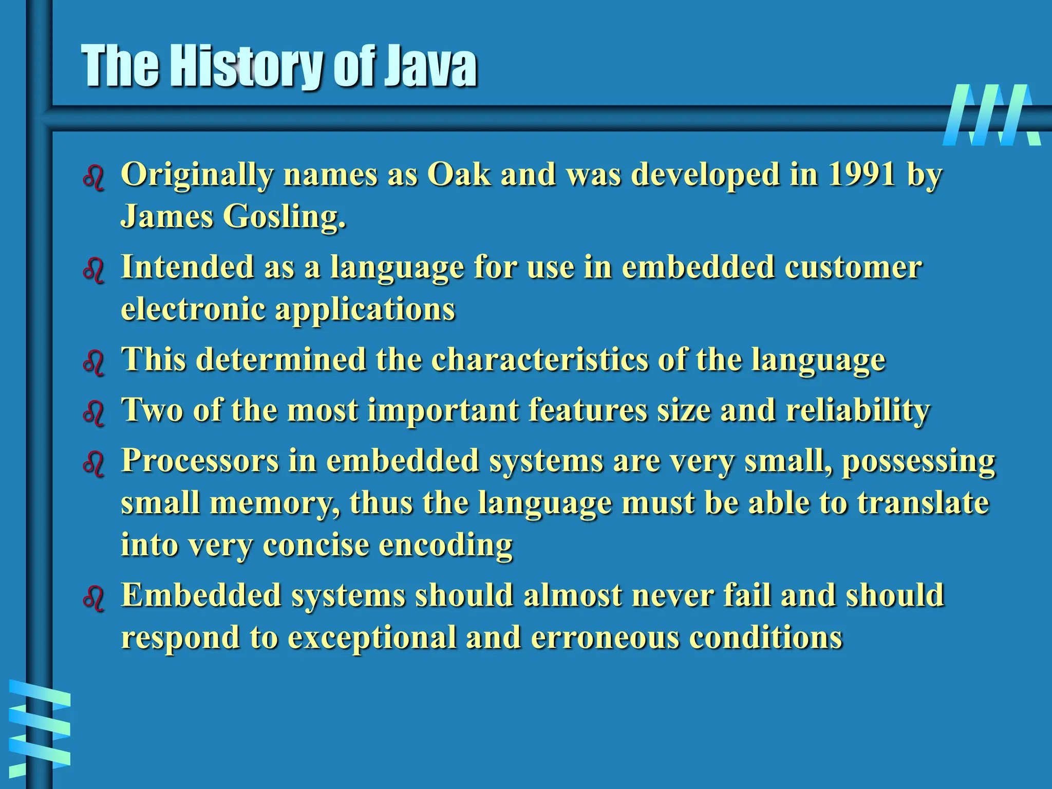 The History of Java  Originally names as Oak and was developed in 1991 by James Gosling.  Intended as a language for use in embedded customer electronic applications  This determined the characteristics of the language  Two of the most important features size and reliability  Processors in embedded systems are very small, possessing small memory, thus the language must be able to translate into very concise encoding  Embedded systems should almost never fail and should respond to exceptional and erroneous conditions 