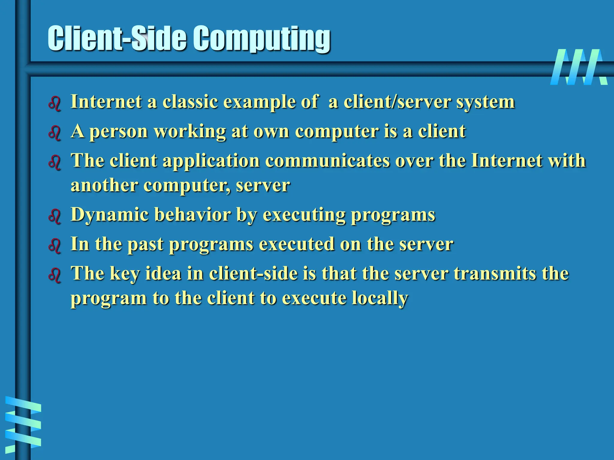 Client-Side Computing  Internet a classic example of a client/server system  A person working at own computer is a client  The client application communicates over the Internet with another computer, server  Dynamic behavior by executing programs  In the past programs executed on the server  The key idea in client-side is that the server transmits the program to the client to execute locally 