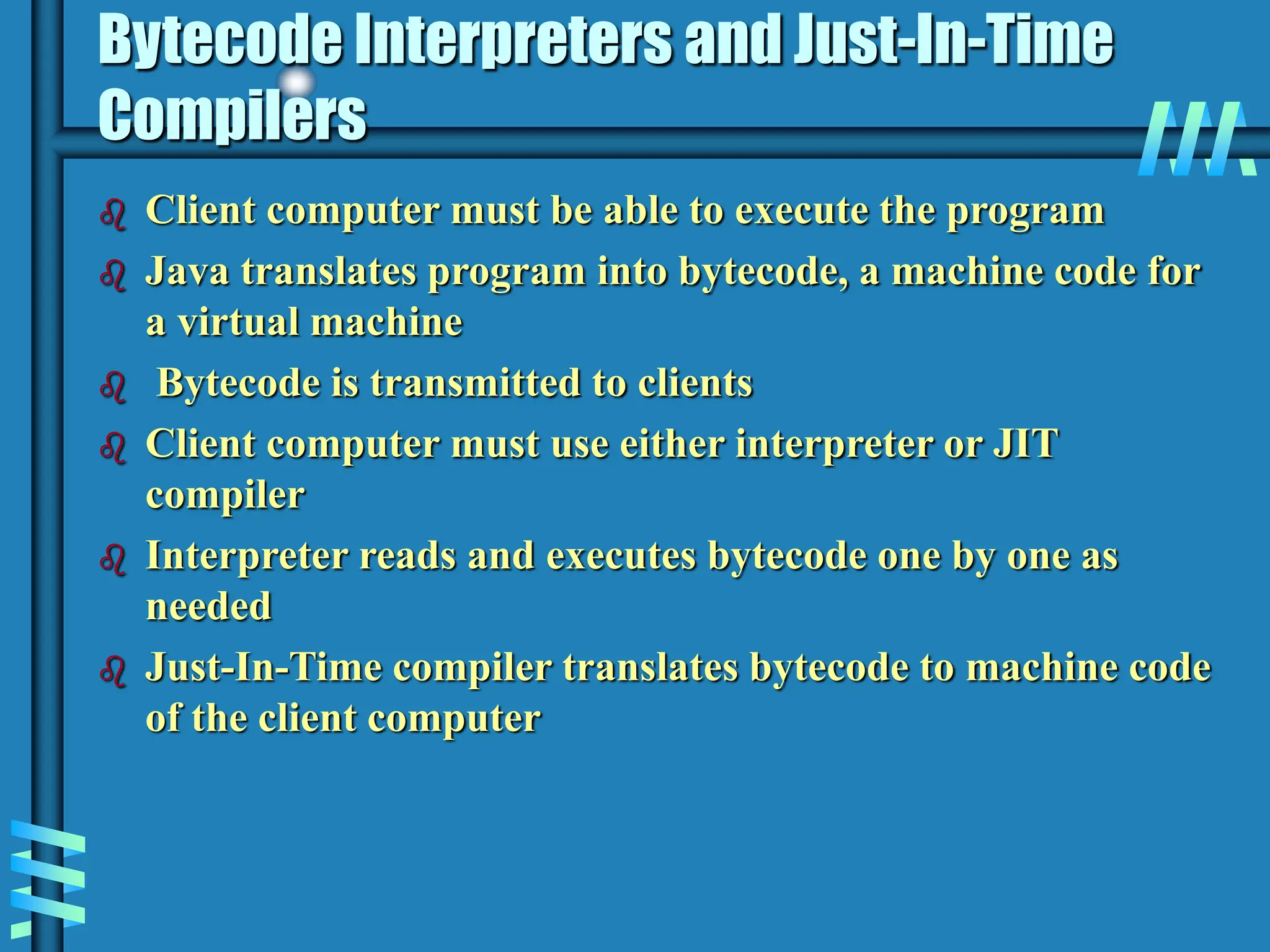 Bytecode Interpreters and Just-In-Time Compilers  Client computer must be able to execute the program  Java translates program into bytecode, a machine code for a virtual machine  Bytecode is transmitted to clients  Client computer must use either interpreter or JIT compiler  Interpreter reads and executes bytecode one by one as needed  Just-In-Time compiler translates bytecode to machine code of the client computer 