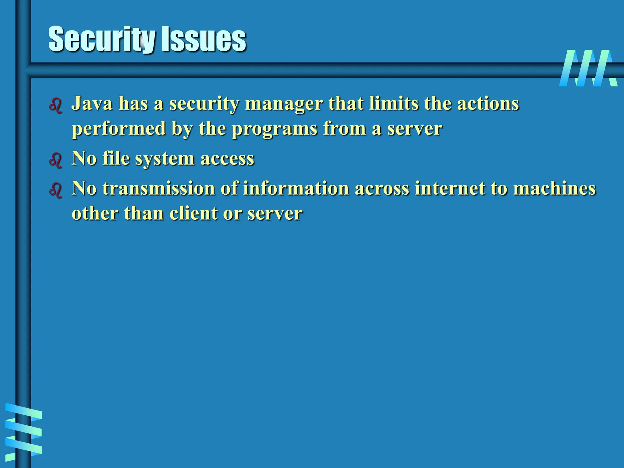 Security Issues  Java has a security manager that limits the actions performed by the programs from a server  No file system access  No transmission of information across internet to machines other than client or server 