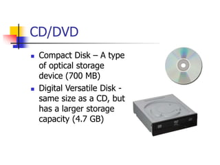 CD/DVD
 Compact Disk – A type
of optical storage
device (700 MB)
 Digital Versatile Disk -
same size as a CD, but
has a larger storage
capacity (4.7 GB)
 