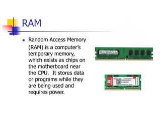 RAM
 Random Access Memory
(RAM) is a computer’s
temporary memory,
which exists as chips on
the motherboard near
the CPU. It stores data
or programs while they
are being used and
requires power.
 