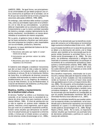 (UNESCO, 2009). De igual forma, son principalmen-te 
las universidades las que deben propiciar una crí-tica 
constructiva al quehacer de la sociedad, con el 
fin de que sea consciente de los errores y busque las 
soluciones adecuadas (UNESCO, 1998; 2009). 
Sin embargo, cada individuo debe analizar su propia 
vida, cómo sus actividades repercuten en el ambien-te 
y en la vida de sus conciudadanos. La persona 
debe ser responsable con su consumo y sus desechos. 
Comprometerse a usar la menor cantidad razonable 
de materia y energía, emplear óptimamente los de-sechos 
resultantes, reciclándolos o al menos devol-viéndolos 
al ecosistema de manera aceptable. 
Por su parte, el gobierno tiene el deber de promul-gar 
las leyes necesarias y fiscalizar que tanto perso-nas 
como empresas las cumplan y sean responsables 
con sus actividades, productos y desechos. 
En general, la mayor debilidad del Gobierno de Cos-ta 
Rica es la falta de: 
7. Mecanismos adecuados que vigilen el cumpli-miento 
de las leyes. 
8. Instrumentos que permitan valorar los daños 
ambientales. 
9. Mecanismos para hacer cumplir las sanciones 
impuestas a los infractores. 
El Gobierno está obligado a establecer mecanismos 
que den un buen nivel de vida a todos los habitan-tes 
(humanos y no humanos) del país, mediante la 
enmienda al artículo 50 de la Constitución Política 
de Costa Rica, la ratificación de diversos convenios 
y tratados internacionales en materia ambiental, el 
establecimiento de la Ley Orgánica de Ambiente, 
la Ley de Vida Silvestre, la Ley de Biodiversidad, la 
creación del Ministerio del Ambiente y la Procuradu-ría 
Ambiental (Quesada, 2008). 
Bioética, biofilia y mantenimiento 
de la biodiversidad urbana 
El término “biofilia” se refiere a un fenómeno muy 
conocido: el ser humano tiene la necesidad de ro-dearse 
de otros seres vivos para mantener su salud 
mental (Wilson, 1984). El nivel de satisfacción con 
la vida es superior en quienes están rodeados de 
plantas, mascotas y otros organismos, que en aque-llos 
que viven en un ambiente totalmente artificial. 
Existen varios estudios que demuestran los benefi-cios 
en la salud humana por la exposición a entornos 
verdes, e incluso por el simple acceso a un panora-ma 
de entornos verdes (Groenewegen et ál., 2006); 
también se ha demostrado que los beneficios sicoló-gicos 
del contacto con la Naturaleza se incrementan 
según aumenta la biodiversidad (Fuller et ál., 2007). 
Los principales beneficios en la salud de las personas 
se deben a la disminución del estrés y de la fatiga 
mental, pero también se ha mencionado que los es-pacios 
verdes favorecen la actividad física y la co-hesión 
social (Groenewegen et ál., 2006). Por otra 
parte, los problemas respiratorios y alérgicos han 
mostrado un aumento considerable y se atribuyen al 
incremento de la contaminación atmosférica (taba-quismo 
y contaminantes urbanos; WHO, 2008); esto 
significa mayores gastos para el sistema de salud, 
los cuales disminuirían si se respetara un área verde 
mínima por habitante urbano. 
Otro beneficio importante, relacionado con la pro-tección 
y manejo adecuado de espacios verdes urba-nos, 
es que al tener ciudades con más ecosistemas 
verdes se favorece el turismo al hacer estas zonas 
más agradables para el ocio y el esparcimiento (Bre-nes, 
2006). Por otra parte, se ha estudiado muy poco 
sobre la función de los espacios verdes urbanos en 
la conservación de la biodiversidad y también como 
corredores biológicos. En Francia, por ejemplo, se 
ha encontrado que ese beneficio es considerable ya 
que los predios abandonados mantienen 58% de la 
diversidad florística local (Muratet et ál., 2007). 
Debido a los múltiples beneficios que pueden poten-ciar 
los espacios verdes a los habitantes, se ha consi-derado 
que su disminución representa una injusticia 
ambiental en cuanto a la distribución de espacios 
verdes públicos (Groenewegen et ál., 2006; Monge- 
Nájera y Pérez, 2010). Por lo tanto, es importante 
realizar estudios que incentiven una acertada toma 
de decisiones ambientales y políticas en cuanto al 
manejo del ambiente. 
Biocenosis • Vol. 24 (1-2) 2011 77 
 