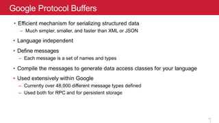 Google Protocol Buffers
11
• Efficient mechanism for serializing structured data
– Much simpler, smaller, and faster than XML or JSON
• Language independent
• Define messages
– Each message is a set of names and types
• Compile the messages to generate data access classes for your language
• Used extensively within Google
– Currently over 48,000 different message types defined
– Used both for RPC and for persistent storage
1
1
 
