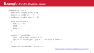 Example (from the Developer Guide)
12
http://code.google.com/apis/protocolbuffers/docs/overview.html
message Person {
required string name = 1;
required int32 id = 2;
optional string email = 3;
enum PhoneType {
MOBILE = 0;
HOME = 1;
WORK = 2;
}
message PhoneNumber {
required string number = 1;
optional PhoneType type = 2 [default = HOME];
}
repeated PhoneNumber phone = 4;
}
1
2
 