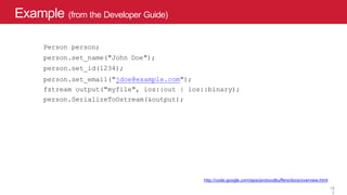 Example (from the Developer Guide)
http://code.google.com/apis/protocolbuffers/docs/overview.html
13
Person person;
person.set_name("John Doe");
person.set_id(1234);
person.set_email("jdoe@example.com");
fstream output("myfile", ios::out | ios::binary);
person.SerializeToOstream(&output);
1
3
 