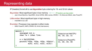 Representing data
IP (headers) forced all to use big endian byte ordering for 16- and 32-bit values
Big endian: Most significant byte in low memory
– Jave Virtual Machine, OpenRISC, Atmel AVR32, IBM z-series, SPARC < V9, Motorola 680x0, older PowerPC
Little endian: Most significant byte in high memory
– Intel/AMD IA-32, x64
Bi-endian: Processor may operate in either mode
– ARM, PowerPC, MIPS, SPARC V9, IA-64 (Intel Itanium)
main() {
unsigned int n;
char *a = (char *)&n;
n = 0x11223344;
printf("%02x, %02x, %02x, %02xn",
a[0], a[1], a[2], a[3]);
}
Output on an Intel CPU:
44, 33, 22, 11
Output on a PowerPC:
11, 22, 33, 44
IP headers use big endian
5
 