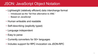JSON: JavaScript Object Notation
9
• Lightweight (relatively efficient) data interchange format
– Introduced as the “fat-free alternative to XML”
– Based on JavaScript
• Human writeable and readable
• Self-describing (explicitly typed)
• Language independent
• Easy to parse
• Currently converters for 50+ languages
• Includes support for RPC invocation via JSON-RPC
 