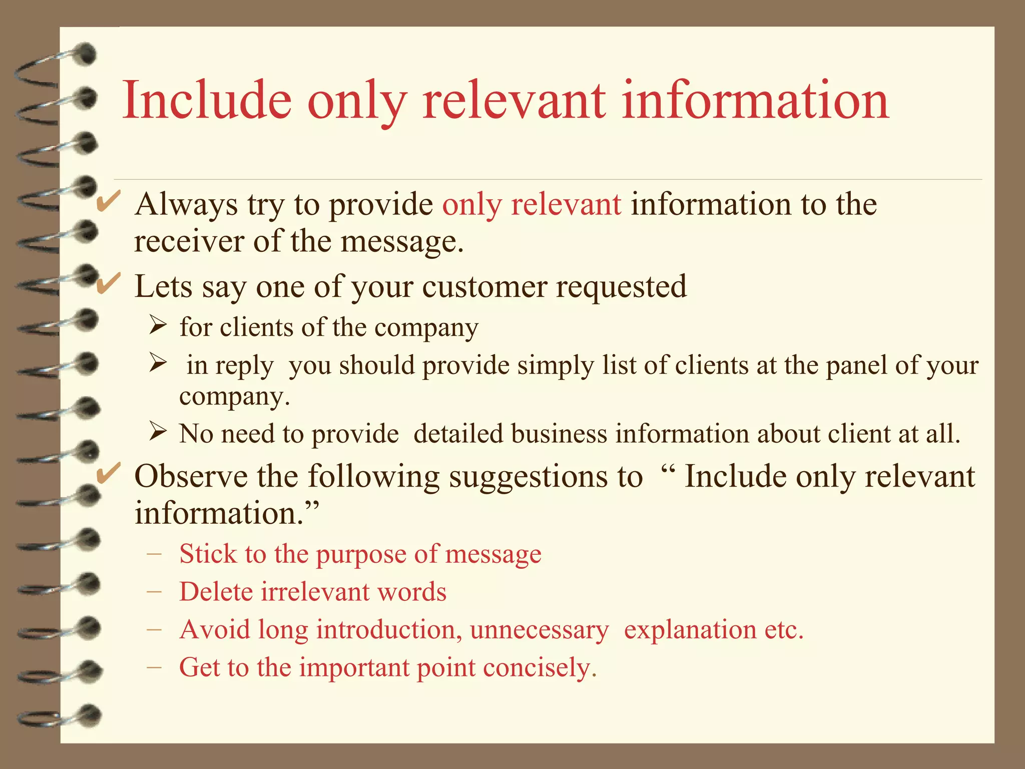 Include only relevant information Always try to provide  only relevant  information to the receiver of the message. Lets say one of your customer requested  for clients of the company in reply  you should provide simply list of clients at the panel of your company. No need to provide  detailed business information about client at all. Observe the following suggestions to  “ Include only relevant information.” Stick to the purpose of message Delete irrelevant words Avoid long introduction, unnecessary  explanation etc. Get to the important point concisely .  