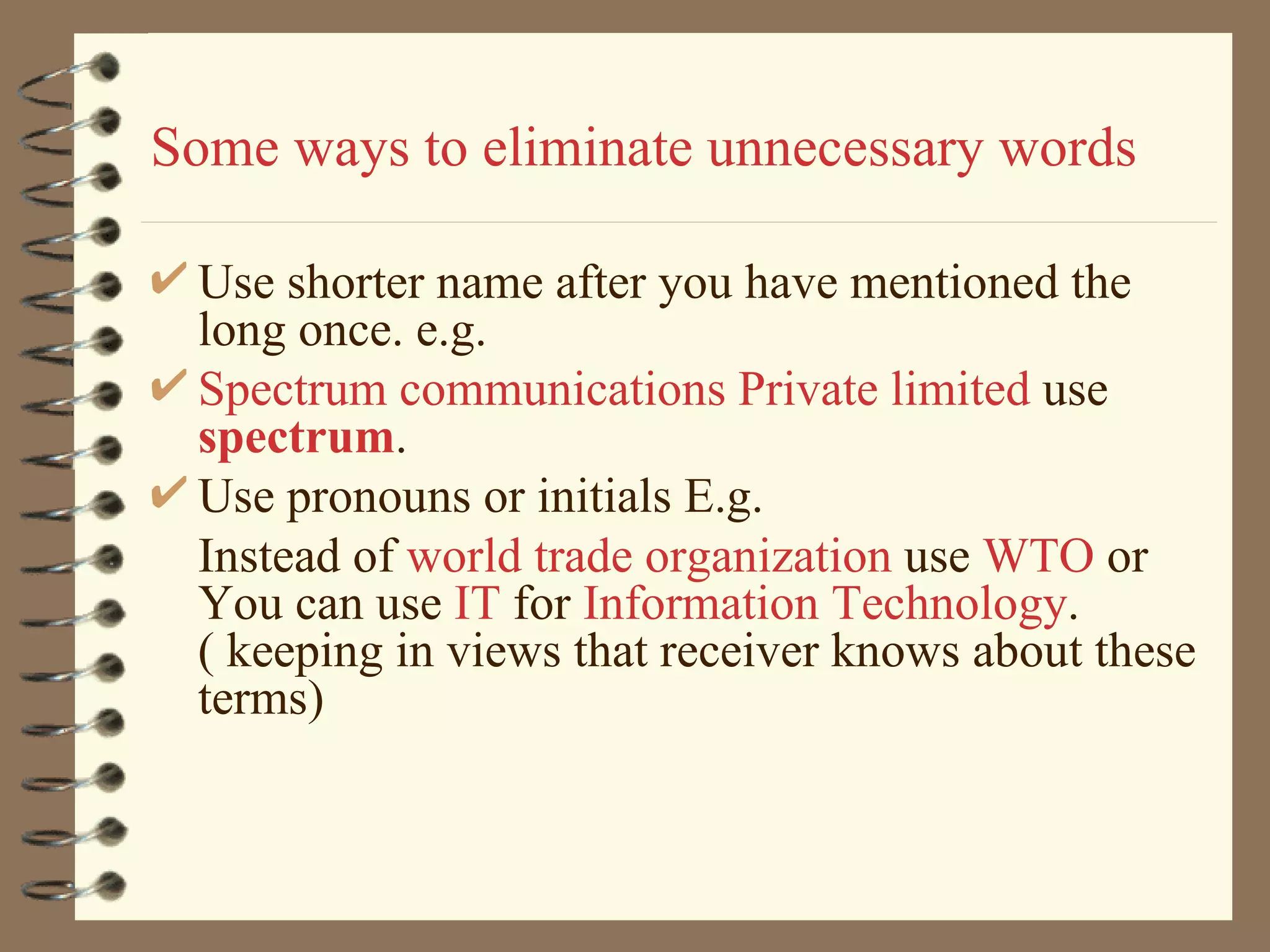 Some ways to eliminate unnecessary words Use shorter name after you have mentioned the long once. e.g. Spectrum communications Private limited  use  spectrum . Use pronouns or initials E.g. Instead of  world trade organization  use  WTO  or You can use  IT  for  Information Technology .( keeping in views that receiver knows about these terms) 