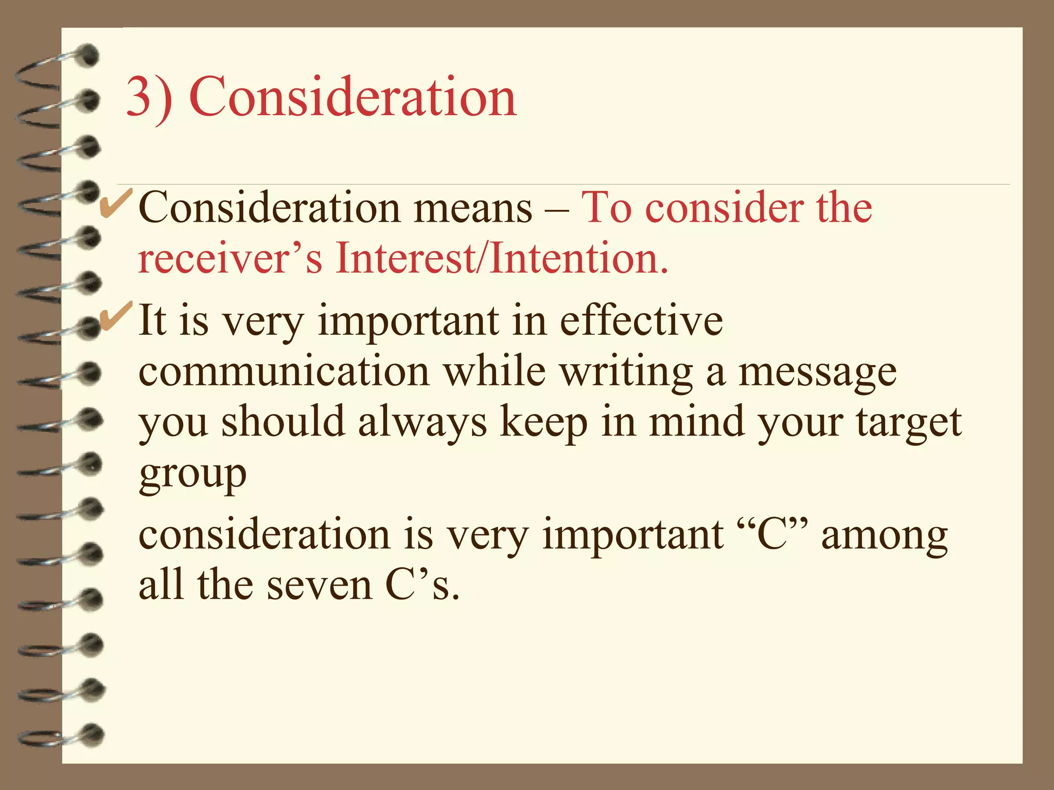 3) Consideration Consideration means –  To consider the receiver’s Interest/Intention. It is very important in effective communication while writing a message you should always keep in mind your target group consideration is very important “C” among all the seven C’s. 