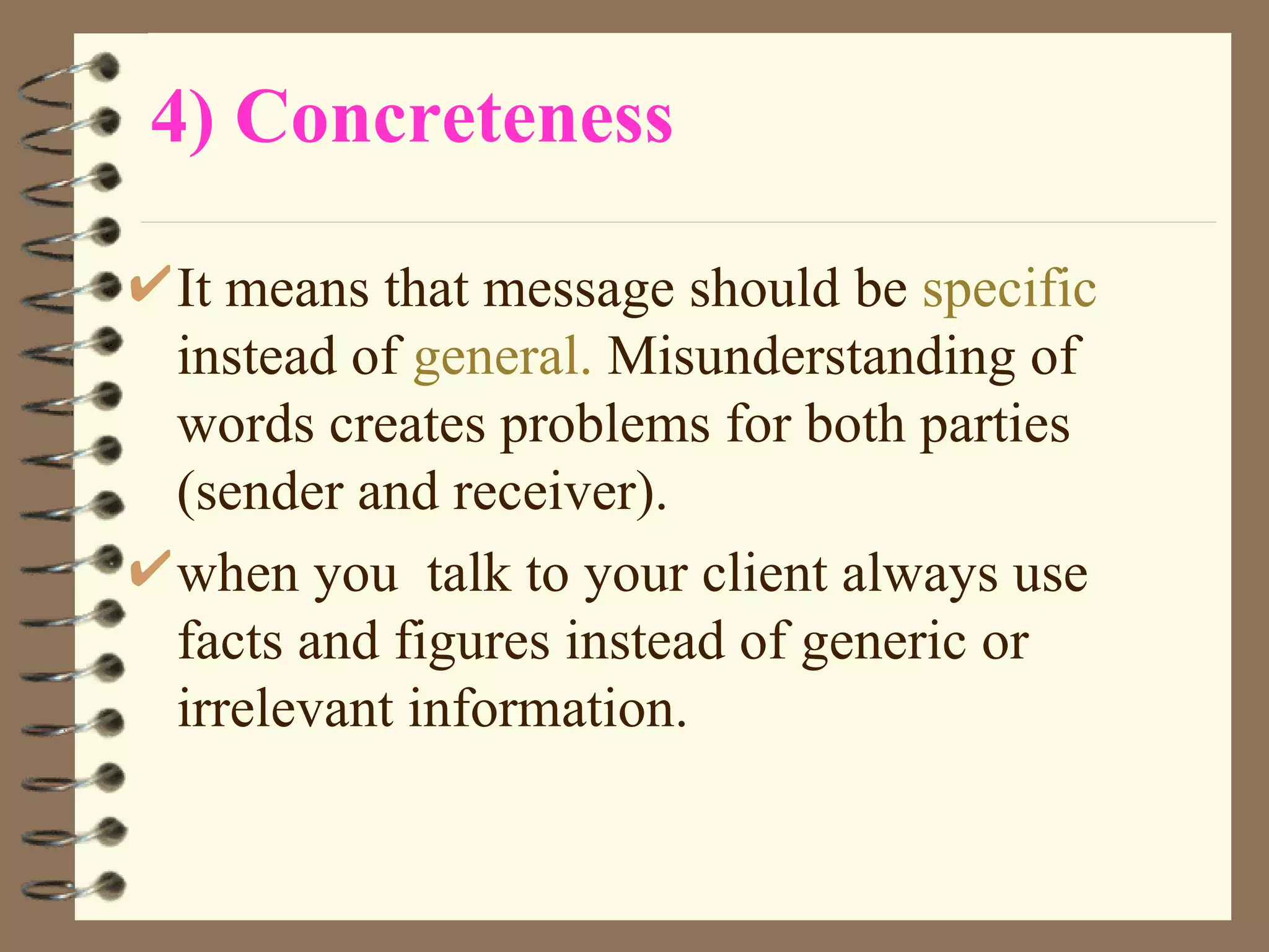 4) Concreteness It means that message should be  specific  instead of  general.  Misunderstanding of words creates problems for both parties (sender and receiver).  when you  talk to your client always use facts and figures instead of generic or irrelevant information. 