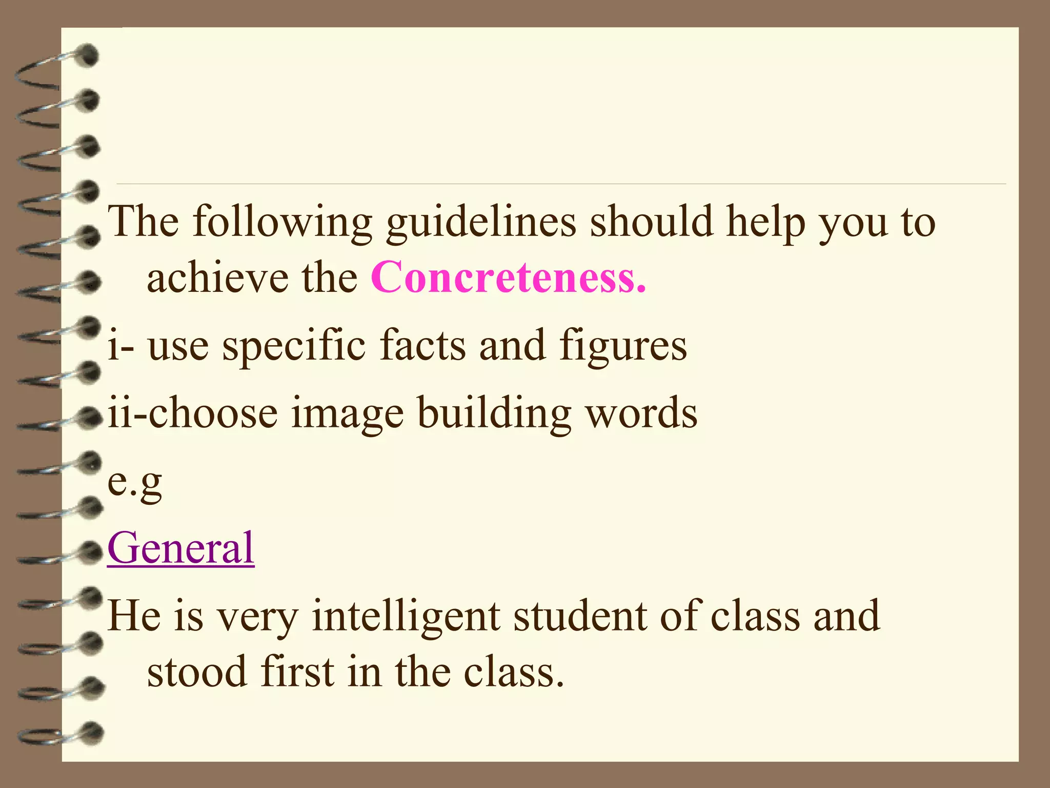 The following guidelines should help you to achieve the  Concreteness. i- use specific facts and figures ii-choose image building words e.g General He is very intelligent student of class and stood first in the class. 