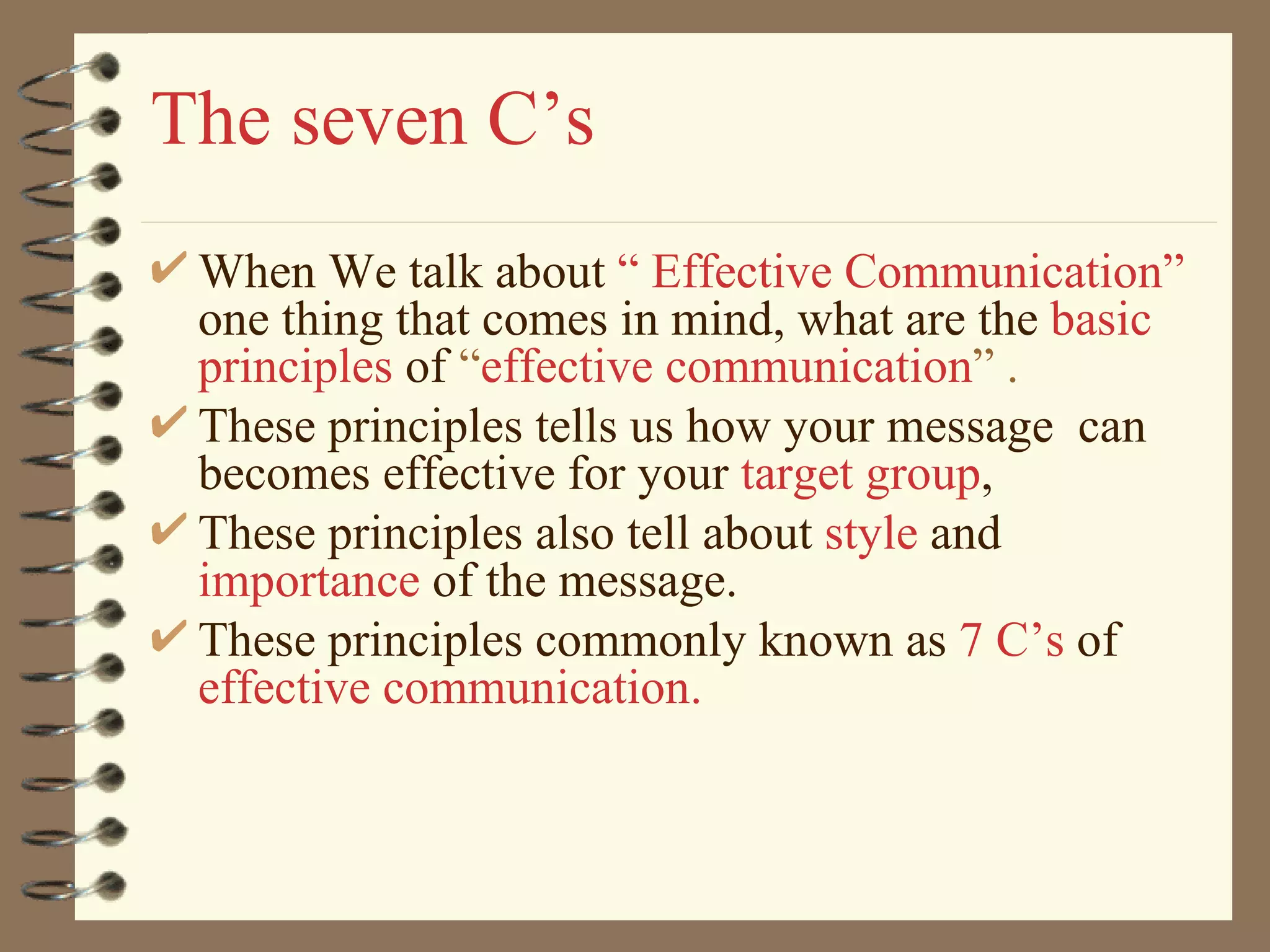 The seven C’s When We talk about  “ Effective Communication”  one thing that comes in mind, what are the  basic principles  of  “ effective communication ” .  These principles tells us how your message  can becomes effective for your  target group ,  These principles also tell about  style   and  importance   of the message. These principles commonly known as  7 C’s   of   effective communication. 