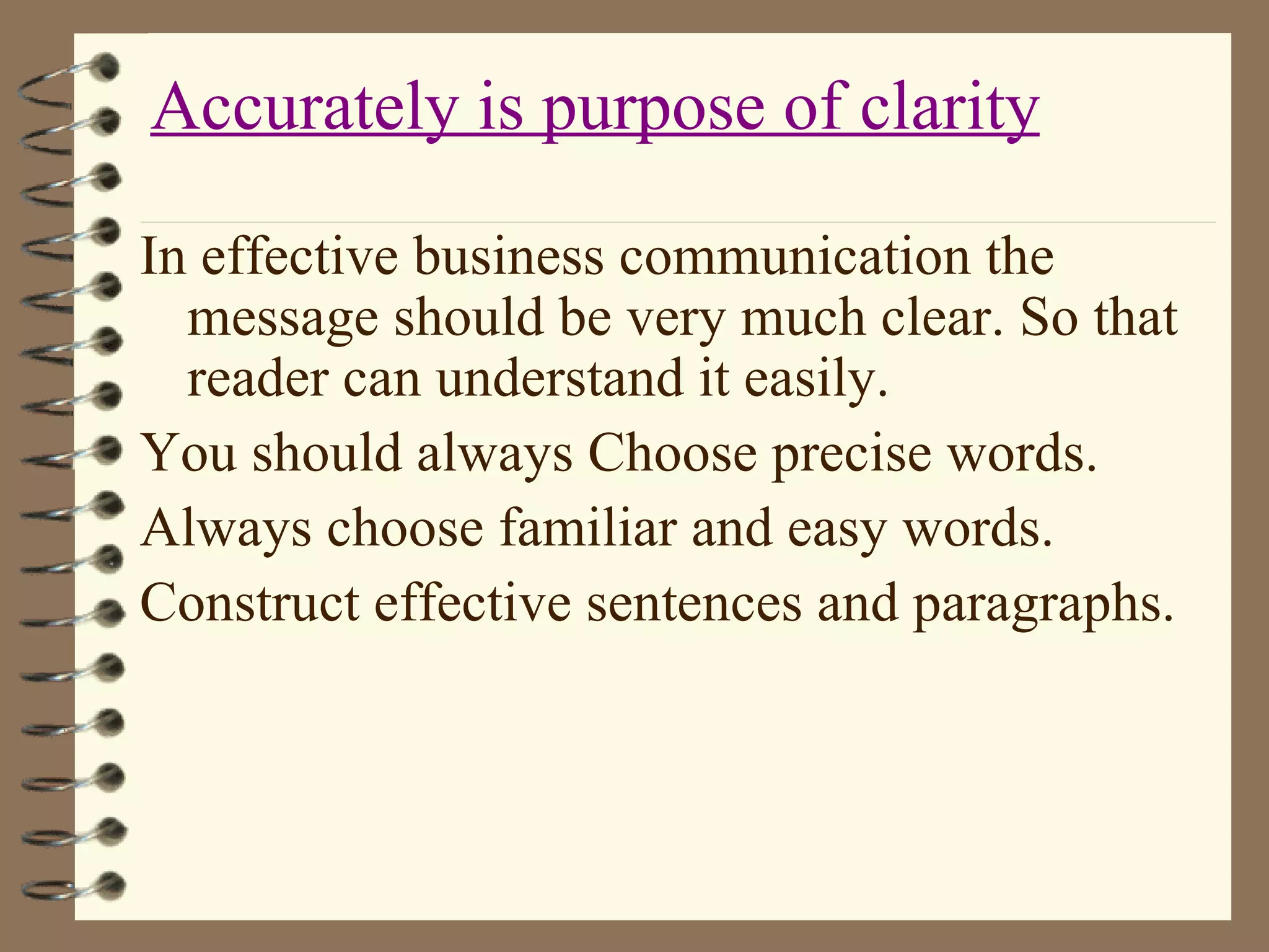In effective business communication the message should be very much clear. So that reader can understand it easily. You should always Choose precise words. Always choose familiar and easy words. Construct effective sentences and paragraphs. Accurately is purpose of clarity 