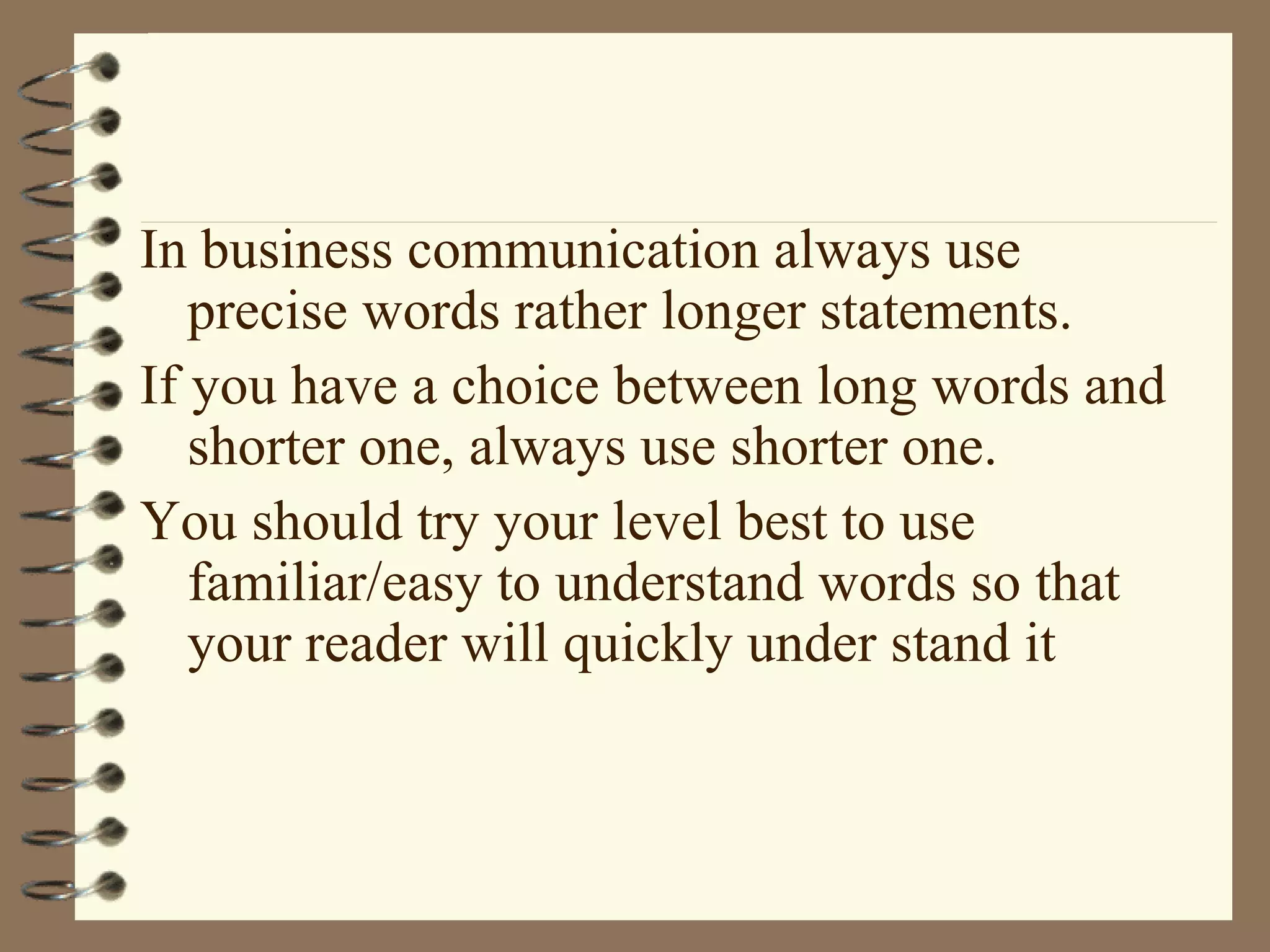 In business communication always use precise words rather longer statements.  If you have a choice between long words and shorter one, always use shorter one.  You should try your level best to use familiar/easy to understand words so that your reader will quickly under stand it 
