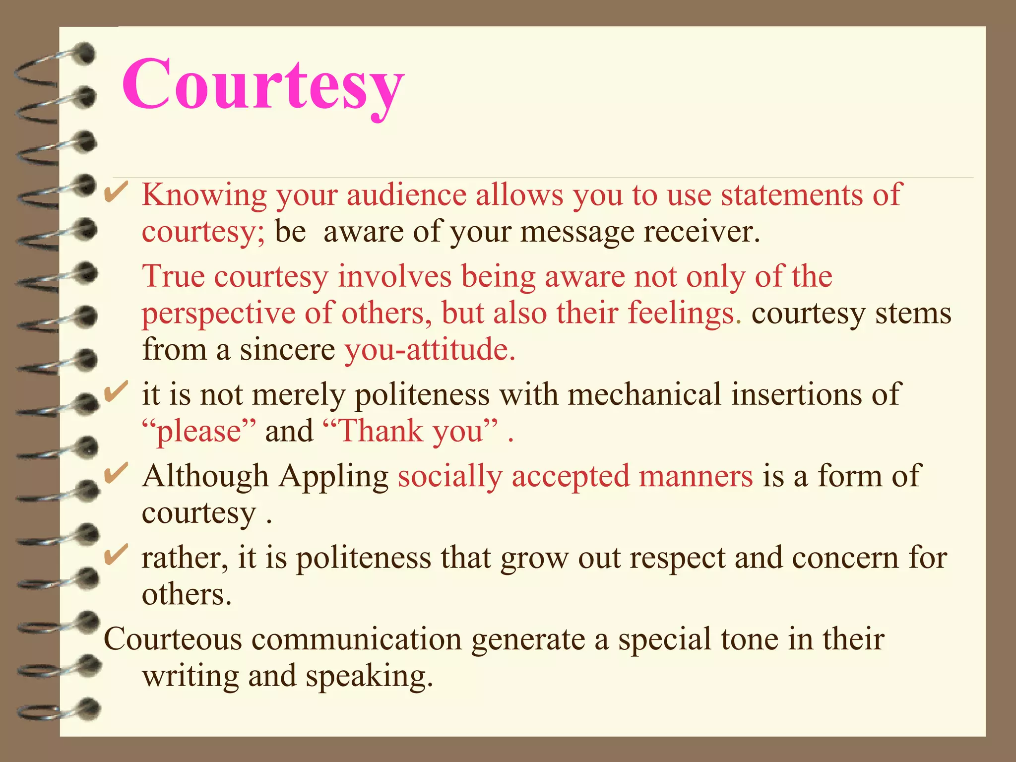 Courtesy Knowing your audience allows you to use statements of   courtesy;  be  aware of your message receiver. True courtesy involves being aware not only of the perspective of others, but also their feelings .  courtesy stems from a sincere  you-attitude.   it is not merely politeness with mechanical insertions of  “please”  and  “Thank you” . Although Appling  socially accepted manners  is a form of courtesy . rather, it is politeness that grow out respect and concern for others. Courteous communication generate a special tone in their writing and speaking. 