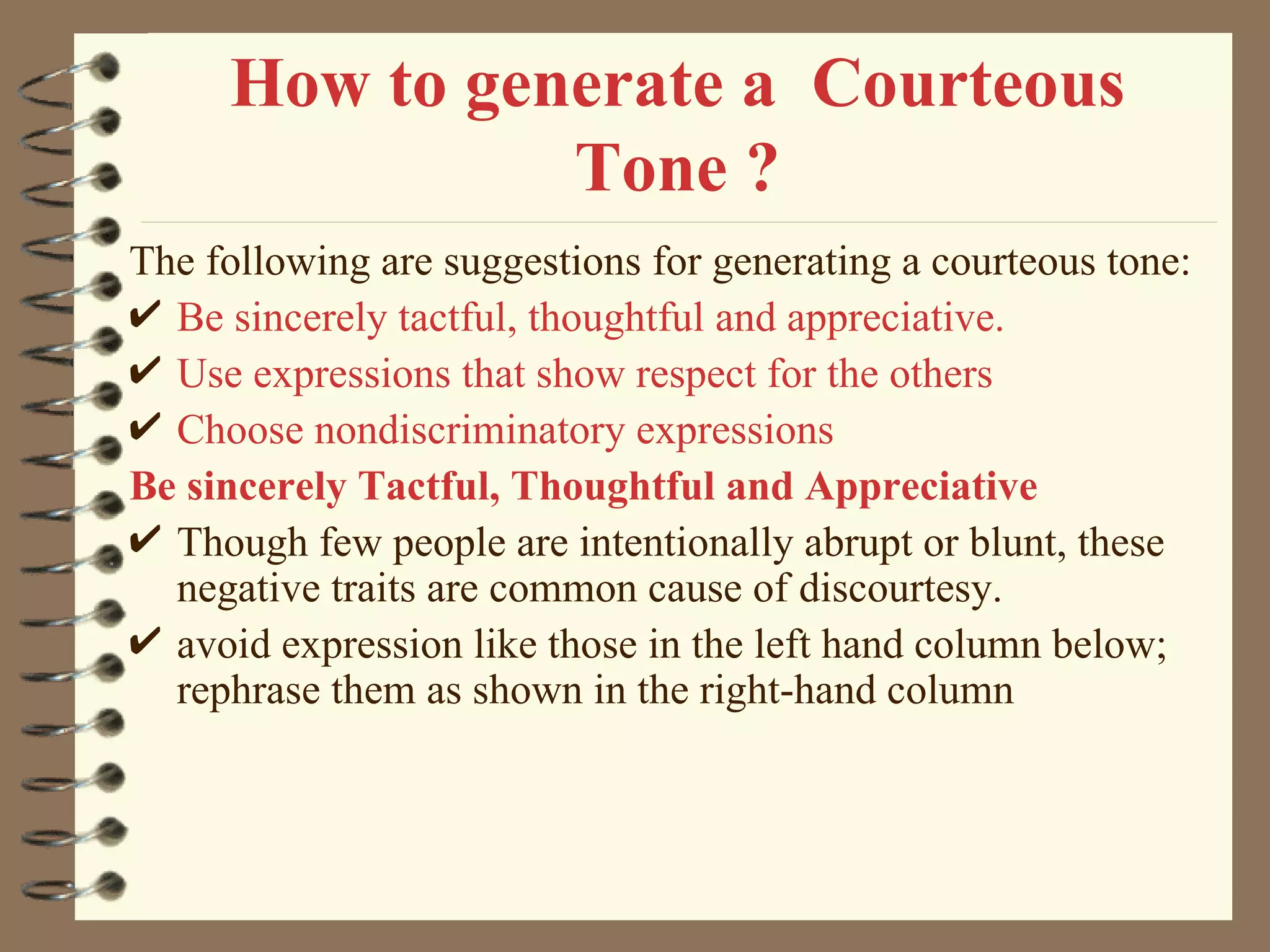How to generate a  Courteous Tone ? The following are suggestions for generating a courteous tone: Be sincerely tactful, thoughtful and appreciative. Use expressions that show respect for the others Choose nondiscriminatory expressions Be sincerely Tactful, Thoughtful and Appreciative Though few people are intentionally abrupt or blunt, these negative traits are common cause of discourtesy. avoid expression like those in the left hand column below; rephrase them as shown in the right-hand column 