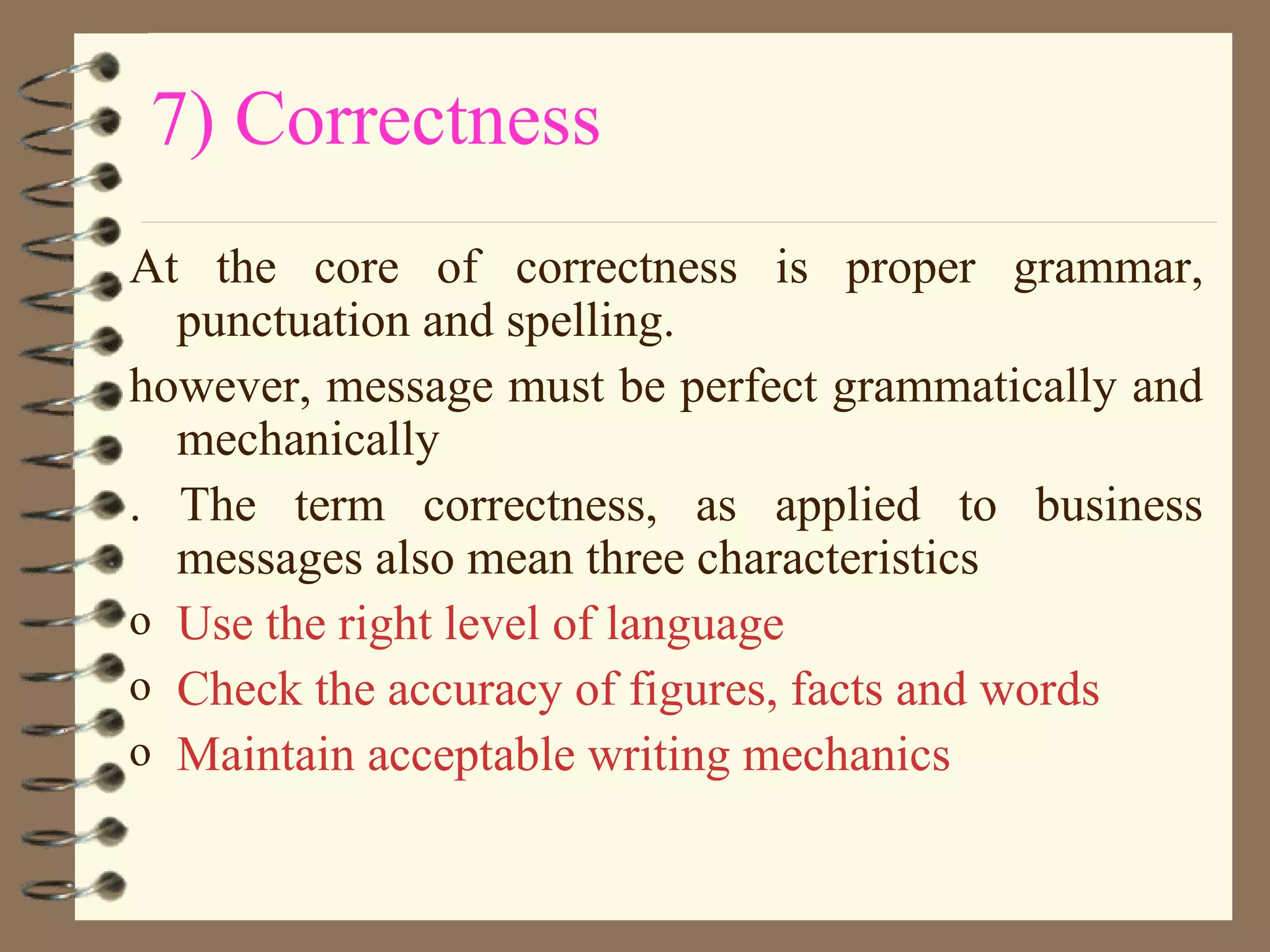 7) Correctness At the core of correctness is proper grammar, punctuation and spelling.  however, message must be perfect grammatically and mechanically . The term correctness, as applied to business messages also mean three characteristics Use the right level of language Check the accuracy of figures, facts and words Maintain acceptable writing mechanics 