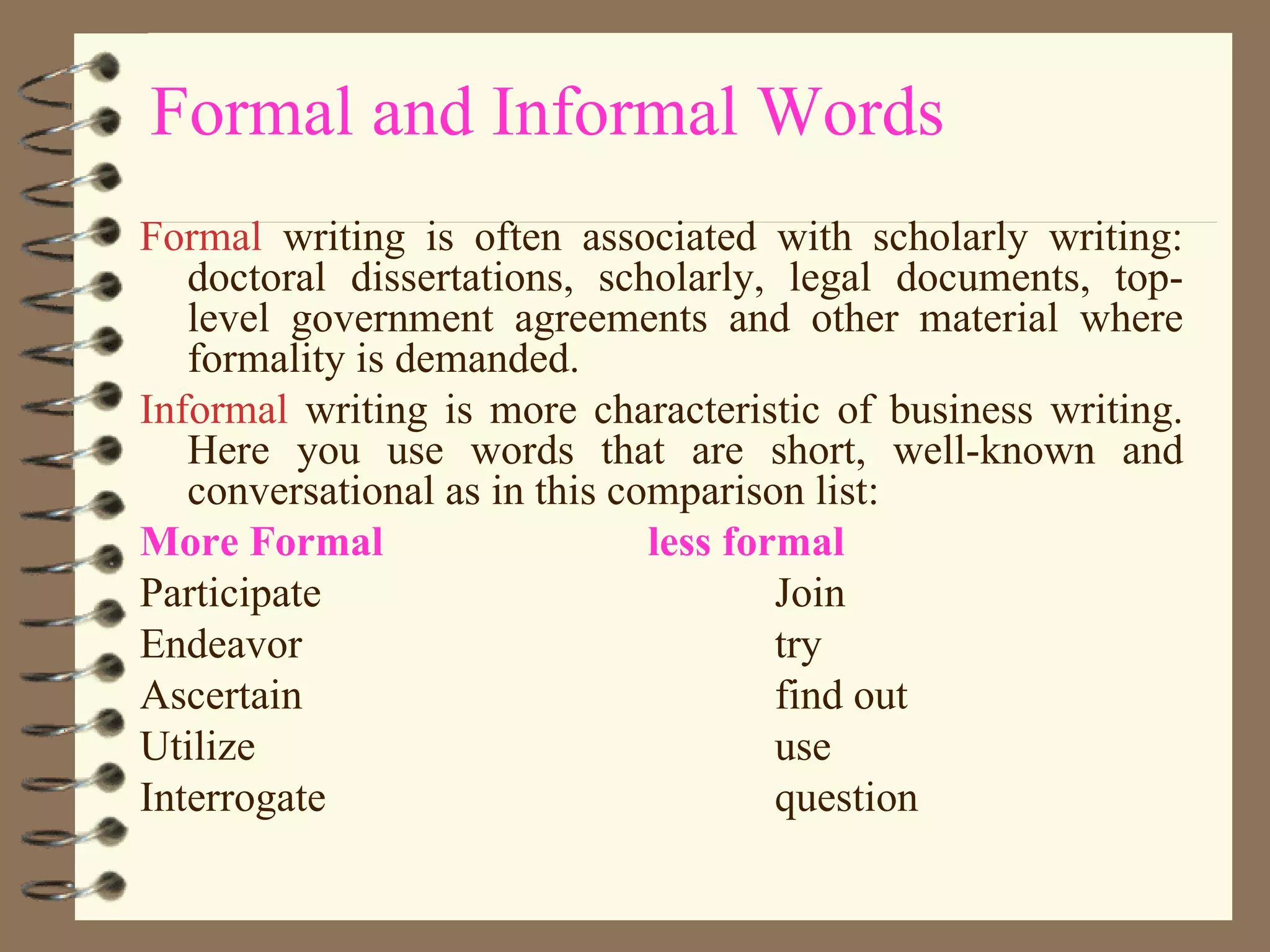 Formal and Informal Words Formal  writing is often associated with scholarly writing: doctoral dissertations, scholarly, legal documents, top-level government agreements and other material where formality is demanded. Informal  writing is more characteristic of business writing. Here you use words that are short, well-known and conversational as in this comparison list: More Formal less formal Participate Join Endeavor try Ascertain find out Utilize use Interrogate question 