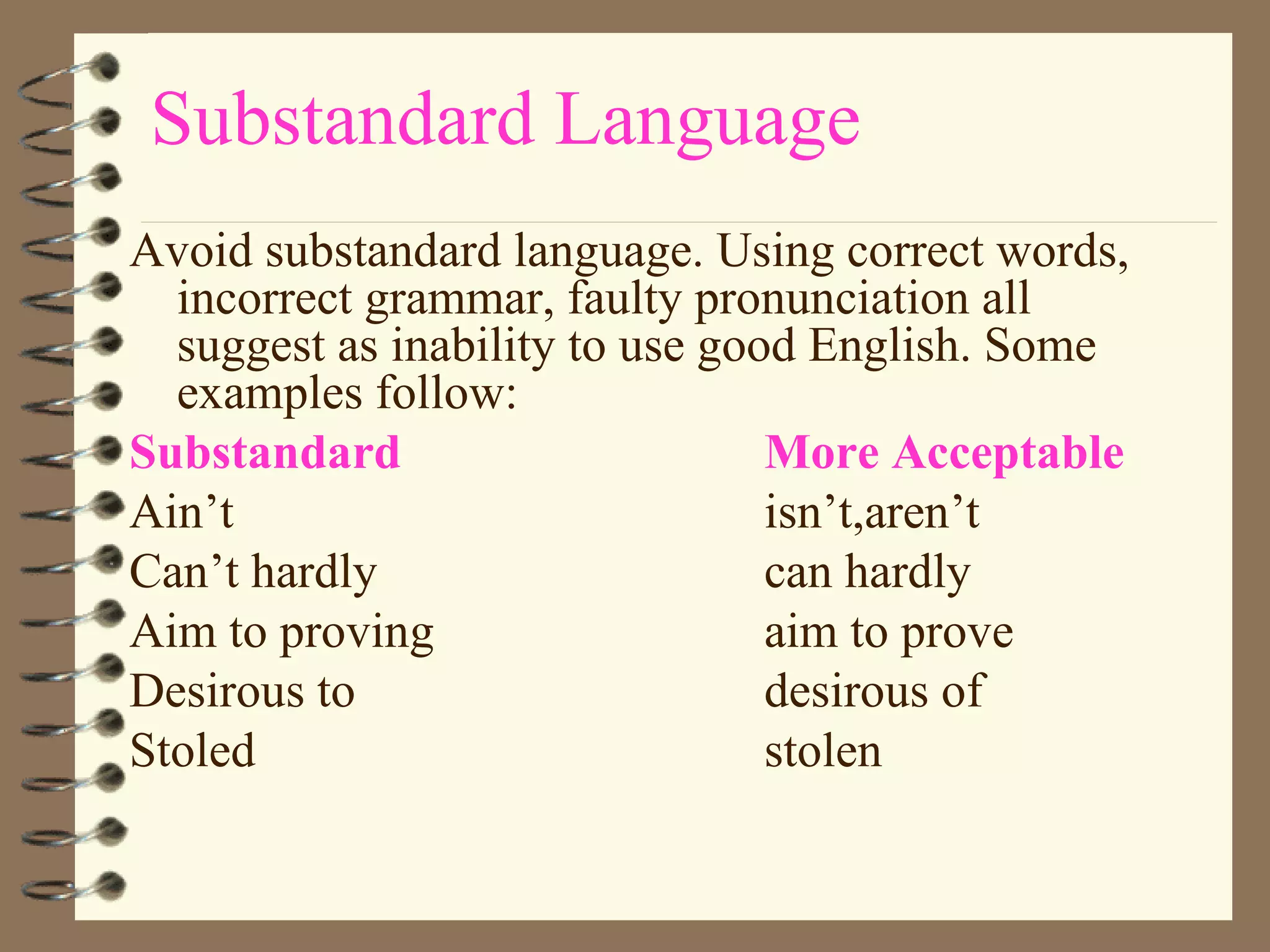 Substandard Language Avoid substandard language. Using correct words, incorrect grammar, faulty pronunciation all suggest as inability to use good English. Some examples follow: Substandard More Acceptable Ain’t isn’t,aren’t Can’t hardly can hardly Aim to proving aim to prove Desirous to  desirous of Stoled stolen 