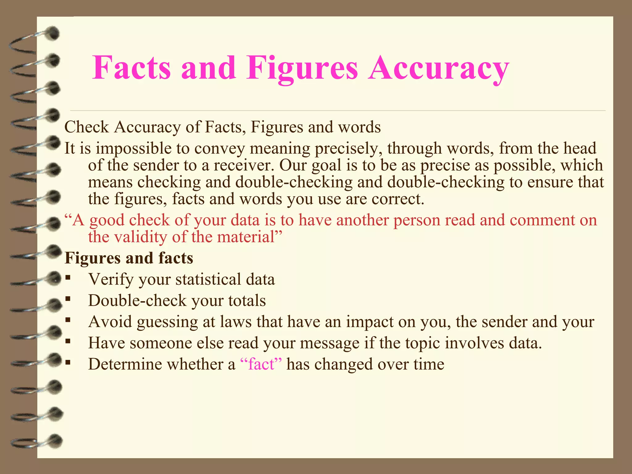 Facts and Figures Accuracy Check Accuracy of Facts, Figures and words It is impossible to convey meaning precisely, through words, from the head of the sender to a receiver. Our goal is to be as precise as possible, which means checking and double-checking and double-checking to ensure that the figures, facts and words you use are correct. “ A good check of your data is to have another person read and comment on the validity of the material” Figures and facts Verify your statistical data Double-check your totals Avoid guessing at laws that have an impact on you, the sender and your Have someone else read your message if the topic involves data. Determine whether a  “fact”  has changed over time 