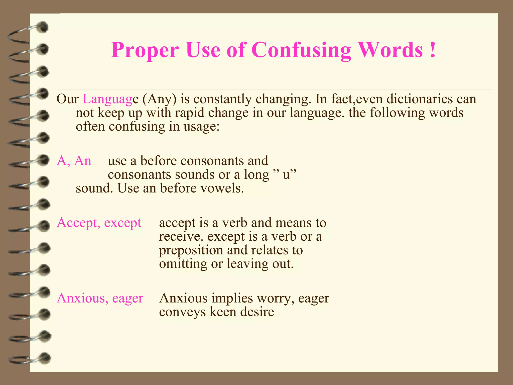 Proper Use of Confusing Words ! Our  Languag e (Any) is constantly changing. In fact,even dictionaries can not keep up with rapid change in our language. the following words often confusing in usage: A, An use a before consonants and  consonants sounds or a long ” u”  sound. Use an before vowels. Accept, except accept is a verb and means to  receive. except is a verb or a  preposition and relates to  omitting or leaving out. Anxious, eager Anxious implies worry, eager  conveys keen desire 