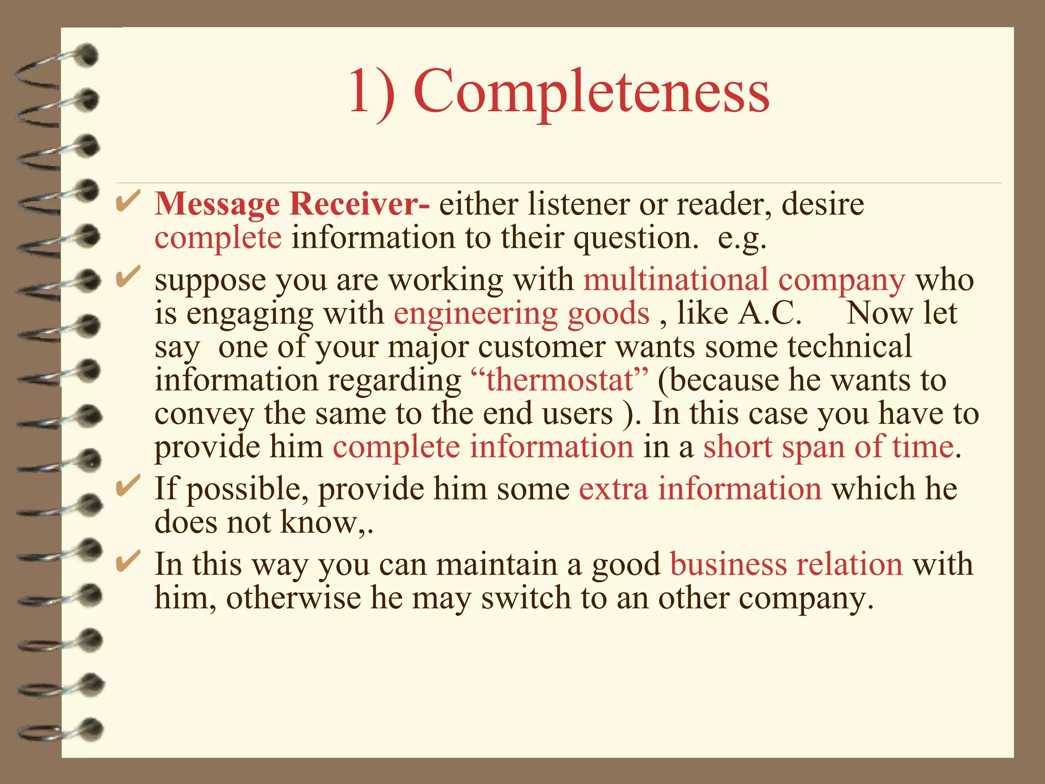1) Completeness Message Receiver-  either listener or reader, desire  complete   information to their question.  e.g.  suppose you are working with  multinational company  who is engaging with  engineering goods  , like A.C.  Now let say  one of your major customer wants some technical information regarding  “thermostat”  (because he wants to convey the same to the end users ). In this case you have to provide him  complete information  in a  short span of time .  If possible, provide him some  extra information  which he does not know,. In this way you can maintain a good  business relation  with him, otherwise he may switch to an other company. 