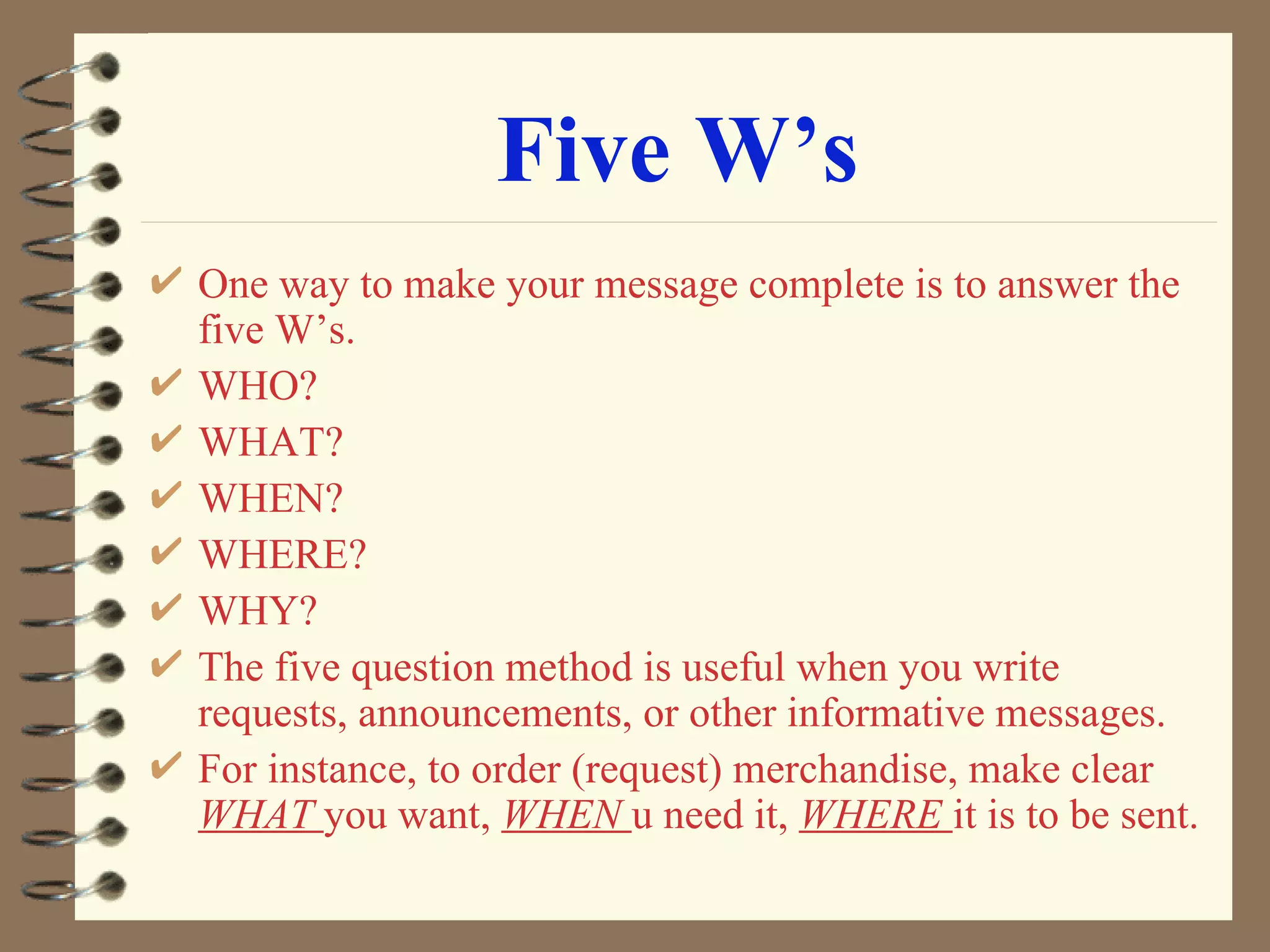 Five W’s One way to make your message complete is to answer the five W’s. WHO? WHAT? WHEN? WHERE? WHY? The five question method is useful when you write requests, announcements, or other informative messages. For instance, to order (request) merchandise, make clear  WHAT  you want,  WHEN  u need it,  WHERE  it is to be sent. 