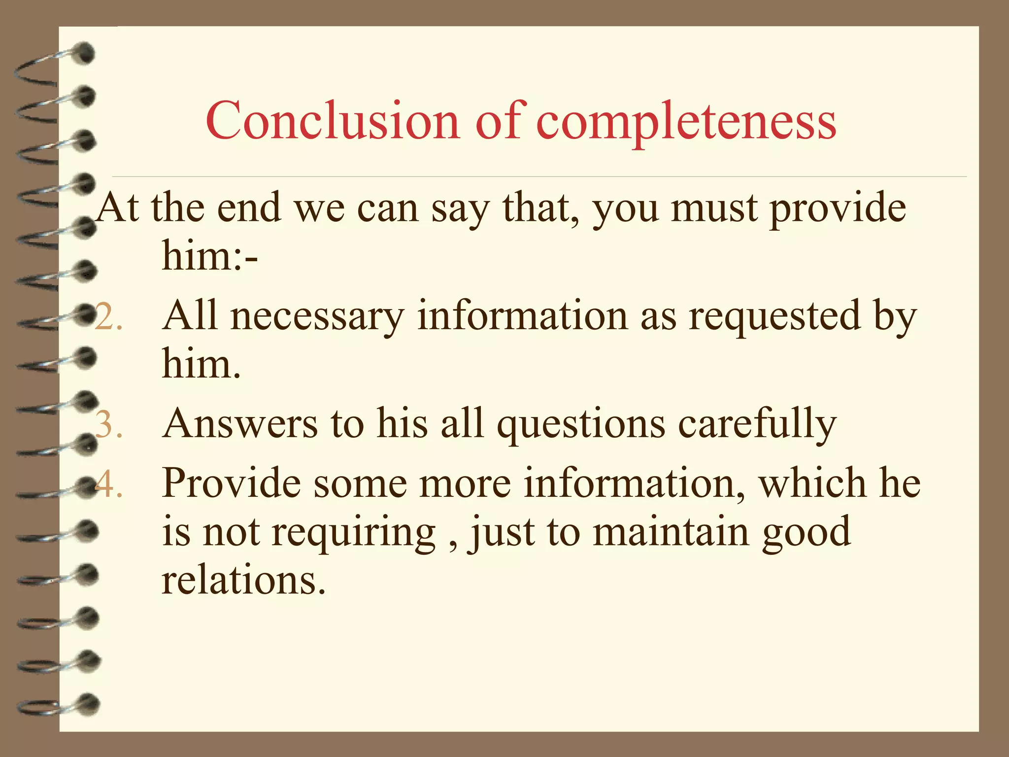 Conclusion of completeness At the end we can say that, you must provide him:- All necessary information as requested by him.  Answers to his all questions carefully Provide some more information, which he is not requiring , just to maintain good relations. 
