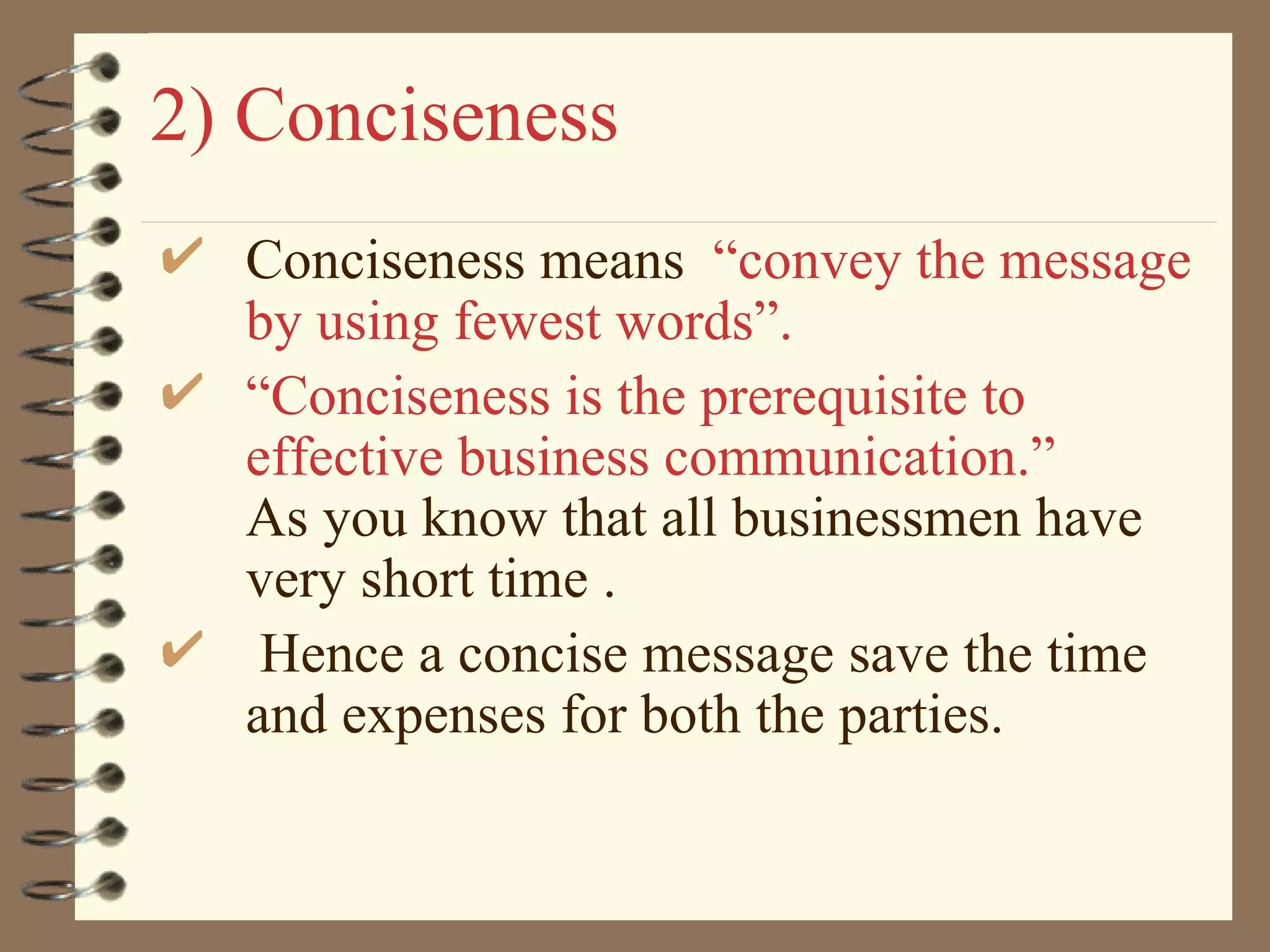 2) Conciseness Conciseness means  “convey the message by using fewest words”. “ Conciseness is the prerequisite to effective business communication.”   As you know that all businessmen have very short time . Hence a concise message save the time and expenses for both the parties. 